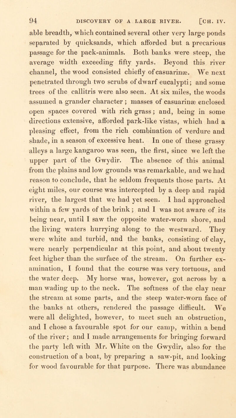 able breadth, which contained several other very large ponds separated by quicksands, which afforded but a precarious passage for the pack-animals. Both banks were steep, the average width exceeding fifty yards. Beyond this river channel, the wood consisted chiefly of casuarinse. We next penetrated through two scrubs of dwarf eucalypti; and some trees of the callitris were also seen. At six miles, the woods assumed a grander character ; masses of casuarinse enclosed open spaces covered with rich grass; and, being in some directions extensive, afforded park-like vistas, which had a pleasing effect, from the rich combination of verdure and shade, in a season of excessive heat. In one of these grassy alleys a large kangaroo was seen, the first, since we left the upper part of the Gwydir. The absence of this animal from the plains and low grounds was remarkable, and we had reason to conclude, that he seldom frequents those parts. At eight miles, our course was intercepted by a deep and rapid river, the largest that we had yet seen. 1 had approached within a few yards of the brink ; and I was not aware of its being near, until I saw the opposite water-worn shore, and the living waters hurrying along to the westward. They were white and turbid, and the banks, consisting of clay, were nearly perpendicular at this point, and about twenty feet higher than the surface of the stream. On further ex¬ amination, I found that the course was yery tortuous, and the water deep. My horse was, however, got across by a man wading up to the neck. The softness of the clay near the stream at some parts, and the steep water-worn face of the banks at others, rendered the passage diflicult. We were all delighted, however, to meet such an obstruction, and I chose a favourable spot for our camp, within a bend of the river; and I made arrangements for bringing forward the party left with Mr. White on the Gwydir, also for the construction of a boat, by preparing a saw-pit, and looking for wood favourable for that purpose. There was abundance