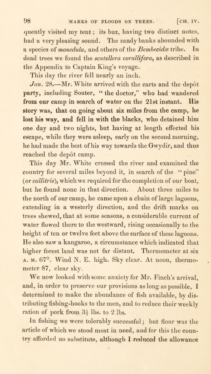 quently visited my tent; its buz, having two distinct notes, had a very pleasing sound. The sandy banks abounded with a species of monedula, and others of the BemhecidcB tribe. In dead trees we found the scutellera corallifera^ as described in the Appendix to Captain King’s voyage. This day the river fell nearly an inch. Jan. 28.—Mr. White arrived with the carts and the depot party, including Souter, the doctor,” who had wandered from our camp in search of water on the 21st instant. His story was, that on going about six miles from the camp, he Tost his way, and fell in with the blacks, who detained him one day and two nights, but having at length effected his escape, while they were asleep, early on the second morning, he had made the best of his way towards the Gwydir, and thus reached the depot camp. This day Mr. White crossed the river and examined the country for several miles beyond it, in search of the ‘‘ pine” (or callitris), which we required for the completion of our boat, but he found none in that direction. About three miles to the north of our camp, he came upon a chain of large lagoons, extending in a westerly direction, and the drift marks on trees shewed, that at some seasons, a considerable current of water flowed there to the westward, rising occasionally to the height of ten or twelve feet above the surface of these lagoons. He also saw a kangaroo, a circumstance which indicated that higher forest land was not far distant. Thermometer at six A. M. 67°. Wind N. E. high. Sky clear. At noon, thermo¬ meter 87, clear sky. We now looked with some anxiety for Mr. Finch’s arrival, and, in order to preserve our provisions as long as possible, I determined to make the abundance of fish available, by dis¬ tributing fishing-hooks to the men, and to reduce their weekly ration of pork from 3g lbs. to 2 lbs. In fishing we were tolerably successhil; but flour was the article of which we stood most in need, and for this the coun¬ try afforded no substitute, although I reduced the allowance