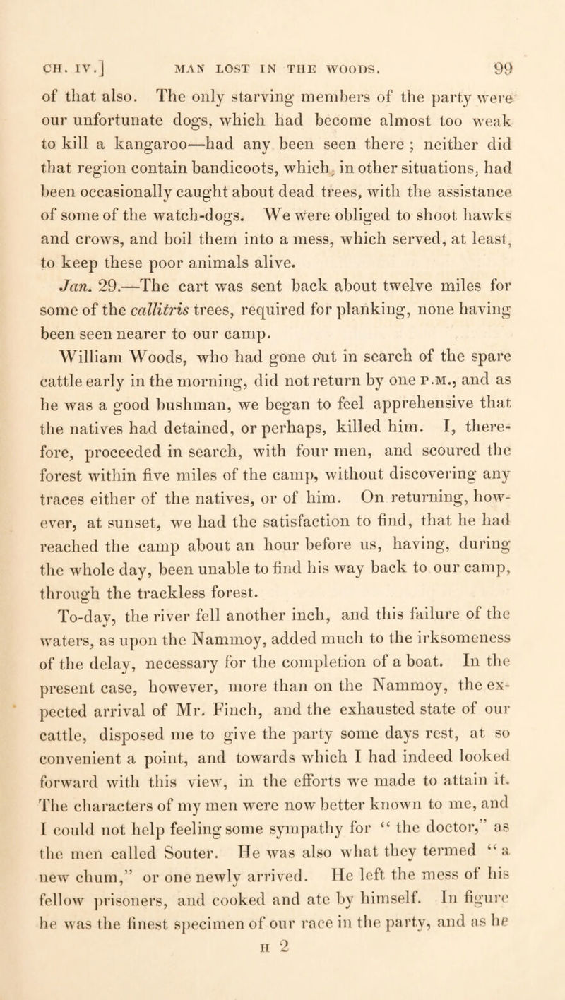 of that also. The only starving members of the party were' our unfortunate dogs, which had become almost too weak to kill a kangaroo—had any been seen there ; neither did that region contain bandicoots, which; in other situations, had been occasionally caught about dead trees, with the assistance of some of the watch-dogs. We were obliged to shoot hawks and crows, and boil them into a mess, which served, at least, to keep these poor animals alive. Jan, 29.—The cart was sent back about twelve miles for some of the callitris trees, required for planking, none having been seen nearer to our camp. William Woods, who had gone oTit in search of the spare cattle early in the morning, did not return by one p.m., and as he was a good busliman, we began to feel apprehensive that the natives had detained, or perhaps, killed him. I, there¬ fore, proceeded in search, with four men, and scoured the forest within five miles of the camp, without discoveiung any traces either of the natives, or of him. On returning, how¬ ever, at sunset, we had the satisfaction to find, that he had reached the camp about an hour before us, having, during the whole day, been unable to find his way back to our camp, through the trackless forest. To-day, the river fell another inch, and this failure of the waters, as upon the Nammoy, added much to the irksomeness of the delay, necessary for the completion of a boat. In the present case, however, more than on the Nammoy, the ex¬ pected arrival of Mr. Finch, and the exhausted state of our cattle, disposed me to give the party some days rest, at so convenient a point, and towards which I had indeed looked forward with this view, in the efforts we made to attain it. The characters of my men were now better known to me, and I could not help feeling some sympathy for “ the doctor,” as the men called Souter. He was also what they termed “ a new chum,” or one newly arrived. He left the mess of his fellow ])risoners, and cooked and ate by himself. In figuiN' he was the finest s])ecimen of our race in the party, and as he H 2