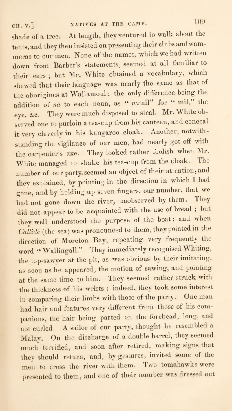 Cjl, V.] NATIVES AT THE CAMP. shade of a tree. At length, they ventured to walk about the tents, and they then insisted on presenting their clubs andwam- ineras to our men. None of the names, which we had written down from Barber’s statements, seemed at all familiar to their ears ; but Mr. White obtained a vocabulary, which shewed that their language was nearly the same as that of the aborigines at Wallamoul; the only dilFerence being the addition of na to each noun, as “ wmiiil” for “ mil,” the eye. See. They were much disposed to steal. Mr. White ob¬ served one to purloin a tea-cup from his canteen, and conceal it very cleverly in his kangaroo cloak. Another, notwith¬ standing the vigilance of our men, had nearly got off with the carpenter’s axe. They looked rather foolish when Mr. White managed to shake his tea-cup from the cloak. The number of our party, seemed an object of their attention, and they explained, by pointing in the direction in which I had gone, and by holding up seven fingers, our number, that we had not gone down the river, unobserved by them. They did not appear to be acquainted with the use of bread ; but they well understood the purpose of the boat; and when Callide (the sea) was pronounced to them, they pointed in the direction of Moreton Bay, repeating very frequently the word “ Wallingall.” They immediately recognised Whiting, the top-sawyer at the pit, as was obvious by their imitating, as soon as he appeared, the motion of sawing, and pointing at the same time to him. They seemed rather struck with the thickness of his wrists ; indeed, they took some interest in comparing their limbs with those of the party. One man had hair and features very different from those of his com¬ panions, the hair being parted on the forehead, long, and not curled. A sailor of our party, thought he resembled a Malay. On the discharge of a double barrel, they seemed much terrified, and soon after retired, making signs that they should return, and, by gestures, invited some of the men to cross the riv’^er with them. Iwo tomahawks weie presented to them, and one of their number was diessed out