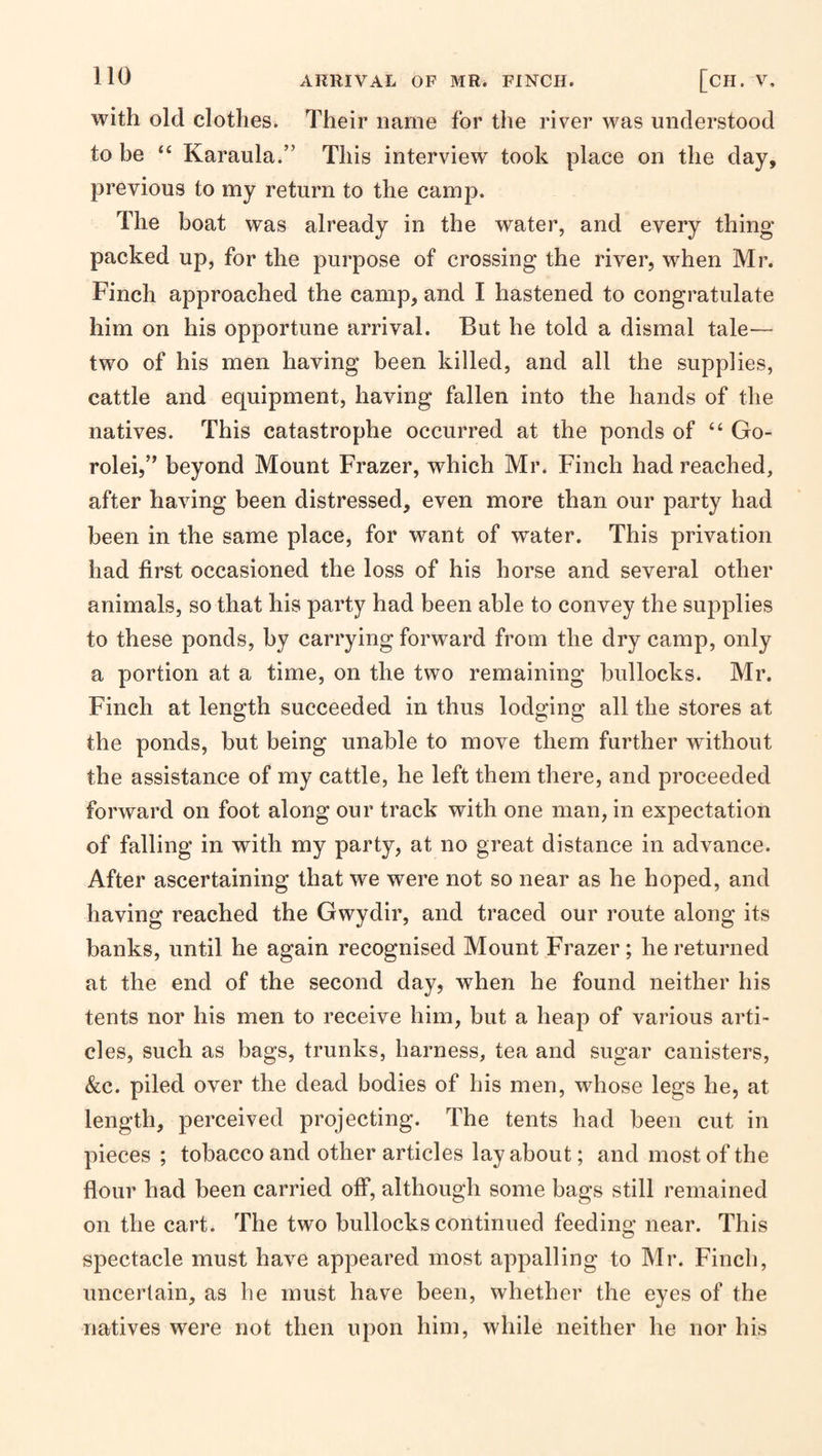 with old clothes. Their name for the river was understood to be “ Karaula.” This interview' took place on the day, previous to my return to the camp. The boat was already in the water, and every thing packed up, for the purpose of crossing the river, when Mr. Finch approached the camp, and I hastened to congratulate him on his opportune arrival. But he told a dismal tale— two of his men having been killed, and all the supplies, cattle and equipment, having fallen into the hands of the natives. This catastrophe occurred at the ponds of “ Go- rolei,” beyond Mount Frazer, which Mr. Finch had reached, after having been distressed, even more than our party had been in the same place, for want of water. This privation had first occasioned the loss of his horse and several other animals, so that his party had been able to convey the supplies to these ponds, by carrying forward from the dry camp, only a portion at a time, on the two remaining bullocks. Mr. Finch at length succeeded in thus lodging all the stores at the ponds, but being unable to move them further without the assistance of my cattle, he left them there, and proceeded forward on foot along our track with one man, in expectation of falling in with my party, at no great distance in advance. After ascertaining that we were not so near as he hoped, and having reached the Gwydir, and traced our route along its banks, until he again recognised Mount Frazer ; he returned at the end of the second day, when he found neither his tents nor his men to receive him, but a heap of various arti¬ cles, such as bags, trunks, harness, tea and sugar canisters, &c. piled over the dead bodies of his men, wdiose legs he, at length, perceived projecting. The tents had been cut in pieces ; tobacco and other articles layabout; and most of the flour had been carried off, although some bags still remained on the cart. The two bullocks continued feeding near. This spectacle must have appeared most appalling to Mr. Finch, unceiiain, as he must have been, whether the eyes of the natives were not then upon him, while neither he nor his