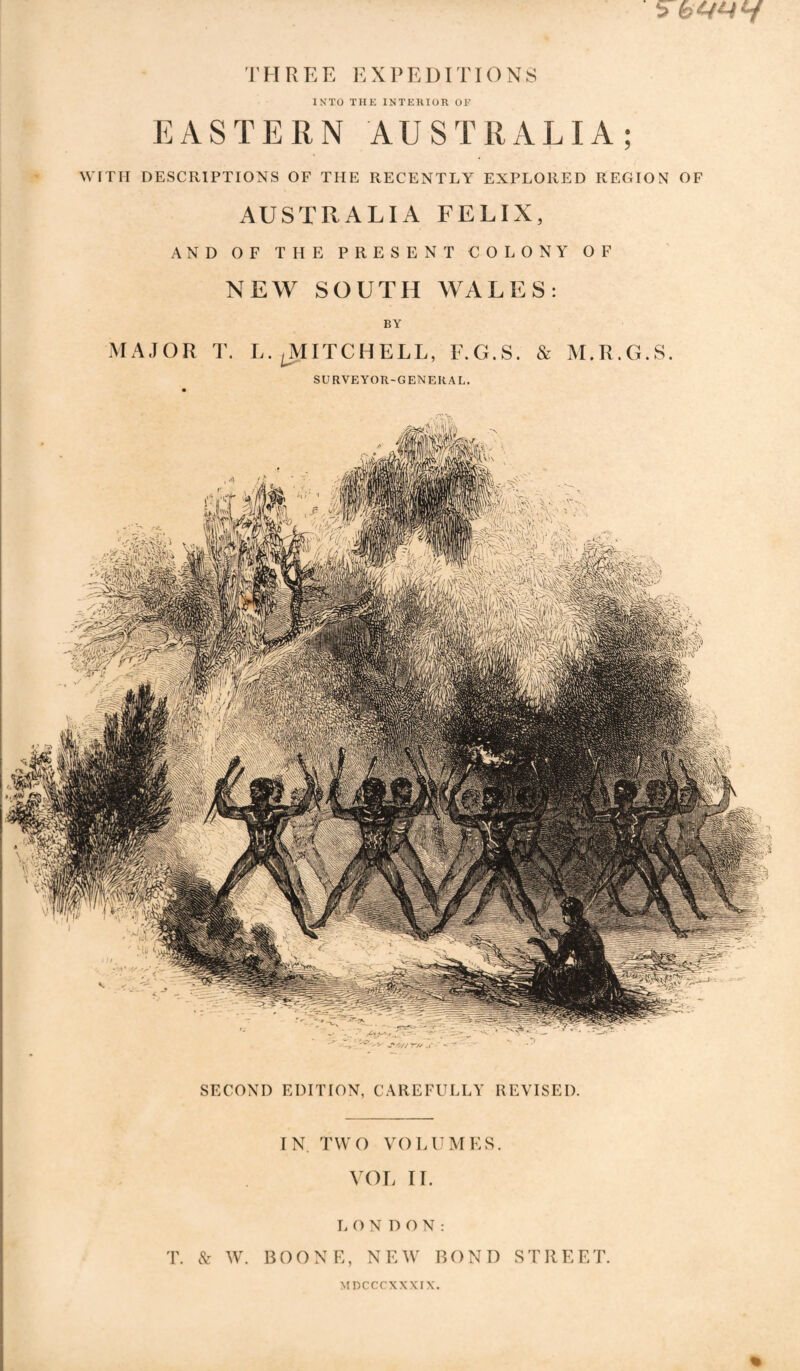 THREE EXPEDITIONS INTO THE INTERIOR OK EASTERN AUSTRALIA; WITH DESCRIPTIONS OF THE RECENTLY EXPLORED REGION OF AUSTRALIA FELIX, AND OF THE PRESENT COLONY OF NEW SOUTH WALES: BY MAJOR T. L.^ITCHELL, F.G.S. & M.R.G.S. SURVEYOR-GENERAL. SECOND EDITION, CAREFULLY REVISED. IN TWO VOLUMES. VOL II. LONDON: T. N: WL B0ONE, N EM' BOND STRE ET. Mncccxxxrx