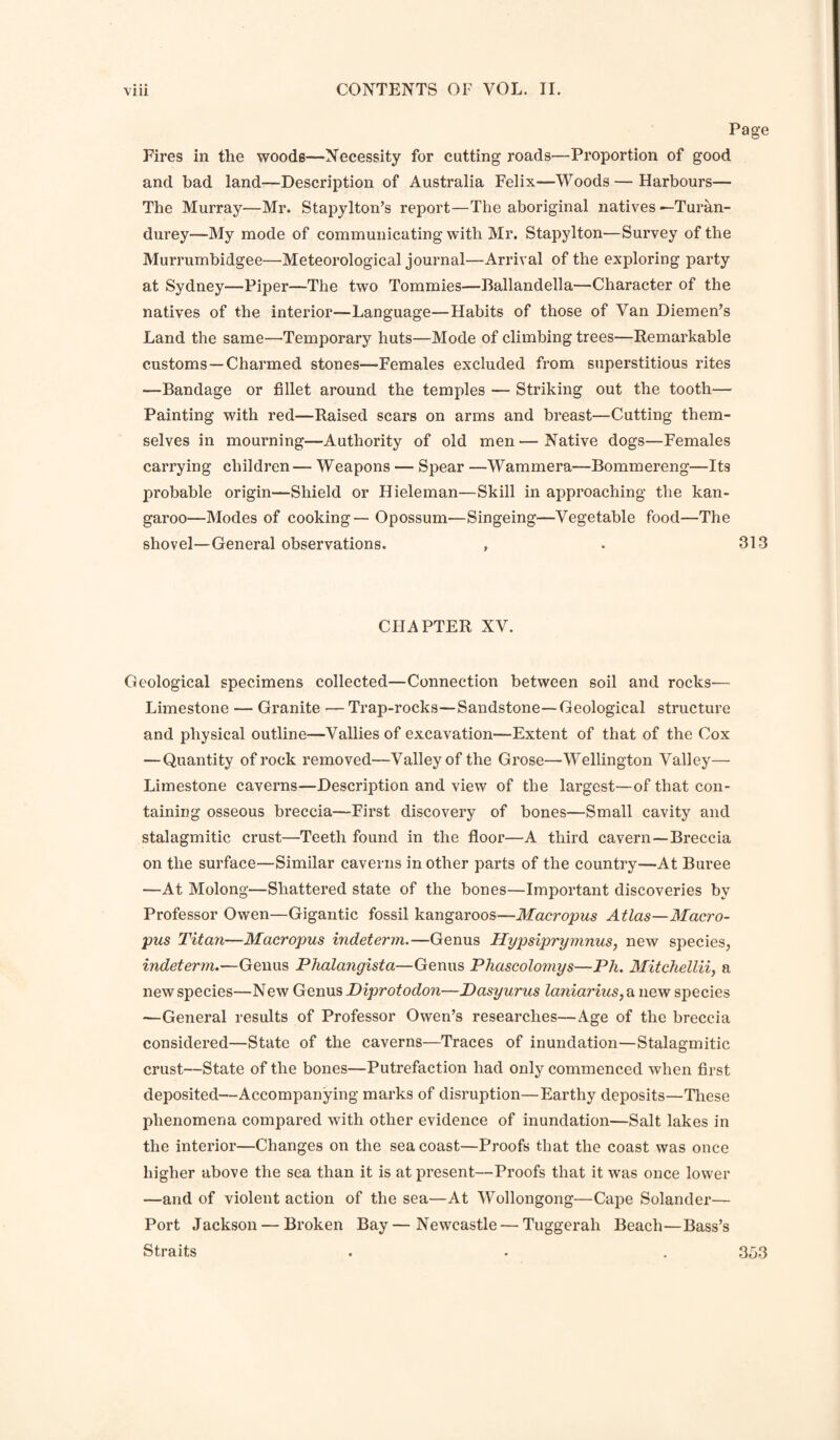 Page Fires in the woods—Necessity for cutting roads—Proportion of good and bad land—Description of Australia Felix—Woods — Harbours— The Murray—Mr. Stapylton’s report—The aboriginal natives —Turan- durey—My mode of communicating with Mr. Stapylton—Survey of the Murrumbidgee^—Meteorological journal—Arrival of the exploring party at Sydney—Piper—The two Tommies—Ballandella—Character of the natives of the interior—Language—Habits of those of Van Diemen’s Land the same—Temporary huts—Mode of climbing trees—Remarkable customs—Charmed stones—Females excluded from superstitious rites —Bandage or fillet around the temples — Striking out the tooth— Painting with red—Raised scars on arms and breast—Cutting them¬ selves in mourning—Authority of old men—Native dogs—Females carrying children — Weapons — Spear —Wammera—Bommereng—Its probable origin—Shield or Hieleman—Skill in approaching the kan¬ garoo—Modes of cooking — Opossum—Singeing—Vegetable food—The shovel—General observations. , . 313 CHAPTER XV. Geological specimens collected—Connection between soil and rocks— Limestone — Granite — Trap-rocks—Sandstone—Geological structure and physical outline—Vallies of excavation—Extent of that of the Cox —Quantity of rock removed—Valley of the Grose—Wellington Valley— Limestone caverns—Description and view of the largest—of that con¬ taining osseous breccia—First discovery of bones—Small cavity and stalagmitic crust—Teeth found in the floor—A third cavern—Breccia on the surface—Similar caverns in other parts of the country—At Buree —At Molong—Shattered state of the bones—Important discoveries by Professor Owen—Gigantic fossil kangaroos—Macropus Atlas—Macro¬ pus Titan—Macropus indeterm.—Genus Hypsiprymnus, new species, indeterm.—Genus Phalangista—Genus Phascolomys—Ph. Mitchellii, a new species—New Genus Diprotodon—JDasyurus laniarius, a new species —General results of Professor Owen’s researches—Age of the breccia considered—State of the caverns—Traces of inundation—Stalagmitic crust—State of the bones—Putrefaction had only commenced when first deposited—Accompanying marks of disruption—Earthy deposits—These phenomena compared with other evidence of inundation—Salt lakes in the interior—Changes on the sea coast—Proofs that the coast was once higher above the sea than it is at present—Proofs that it was once lower —and of violent action of the sea—At Wollongong—Cape Solander— Port Jackson — Broken Bay — Newcastle — Tuggerah Beach—Bass’s Straits . . . ,353