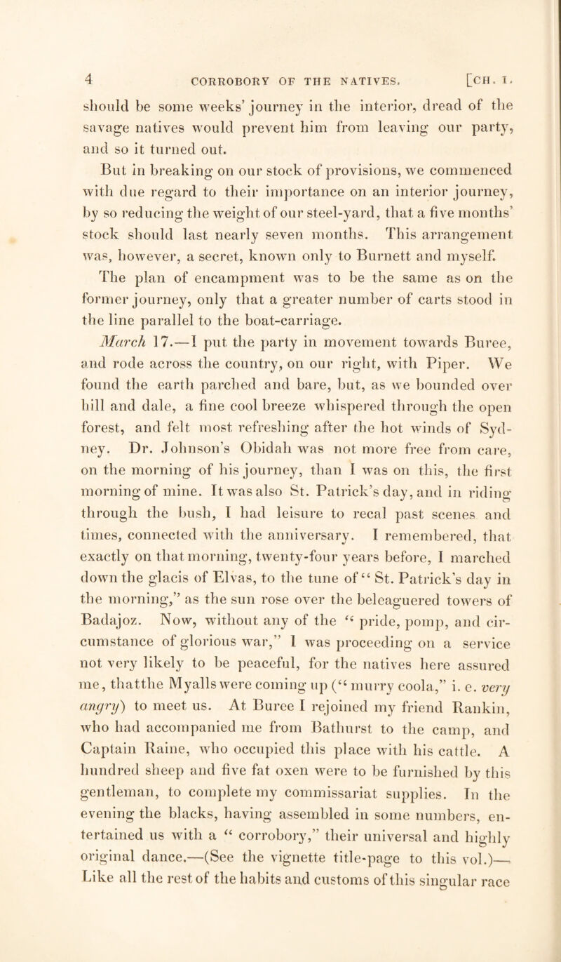 should be some weeks’ journey In tlie interior, dread of tlie savage natives w'ould prevent him from leaving oiir party, and so it turned out. But in breaking on our stock of provisions, we commenced with due regard to their importance on an interior journey, by so reducing the weight of our steel-yard, that a five months’ stock should last nearly seven months. This arrangement was, however, a secret, known only to Burnett and myself. The plan of encampment was to be the same as on the former journey, only that a greater number of carts stood in the line parallel to the boat-carriage. March 17.—I put the party in movement towards Buree, and rode across the country, on our right, with Piper. We found the earth parched and bare, but, as we bounded over hill and dale, a fine cool breeze whispered through the open forest, and felt most refreshing after the hot winds of Syd¬ ney. Dr. .Johnson’s Obidah was not more free from care, on the morning of his journey, than I wms on this, the first morning of mine. It was also St. Patrick’s day, and in riding through the bush, I had leisure to recal past scenes and times, connected with the anniversarv. I remembered, that exactly on that morning, twenty-four years before, I marched down the glacis of Elvas, to the tune of “ St. Patrick’s day in the morning,” as the sun rose over the beleaguered tow^ers of Badajoz. Now, without any of the pride, pomp, and cir¬ cumstance of glorious war,” I was proceeding on a service not very likely to be peaceful, for the natives here assured me, thatthe Myalls were coming up (“ murry coola,” i. e. very angry) to meet us. At Buree I rejoined my friend Rankin, who had accompanied me from Bathurst to the camp, and Captain Raine, who occupied this place with his cattle. A hundred sheep and five fat oxen were to be furnished by this gentleman, to complete my commissariat supplies. In the evening the blacks, having assembled in some numbers, en¬ tertained us with a corrobory,” their universal and highly original dance.—(See the vignette title-page to this vol.)— Like all the rest of the habits and customs of this singular race