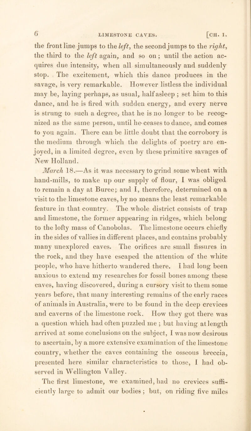 the frontline jumps to the left, the second jumps to the right, the third to the left again, and so on ; until the action ac¬ quires due intensity, when all simultaneously and suddenly stop. The excitement, which this dance produces in the savage, is very remarkable. However listless the individual may be, laying perhaps, as usual, half asleep ; set him to this dance, and he is fired with sudden energy, and every nerve is strung to such a degree, that he is no longer to he recog¬ nized as the same person, until he-ceases to dance, and comes to you again. There can be little doubt that the corrobory is the medium through which the delights of poetry are en¬ joyed, in a limited degree, even by these primitive savages of New Holland. March 18.—As it was necessary to grind some wheat with hand-mills, to make up our supply of flour, 1 was obliged to remain a day at Buree; and I, therefore, determined on a visit to the limestone caves, bv no means the least remarkable feature in that country. The whole district consists of trap and limestone, the former appearing in ridges, which belong to the lofty mass of Canobolas. The limestone occurs chiefly in the sides of vallies indifferent places, and contains probably many unexplored caves. The orifices are small fissures in the rock, and they have escaped the attention of the white people, who have hitherto wandered there. I had long been anxious to extend my researches for fossil bones among these caves, having discovered, during a cursory visit to them some years before, that many interesting remains of the early races of animals in Australia, were to be found in the deep crevices and caverns of the limestone rock. How they got there was a question which had often puzzled me ; but having at length arrived at some conclusions on the subject, I was now desirous to ascertain, by a more extensive examination of the limestone country, whether the caves containing the osseous breccia, presented here similar characteristics to those, I had ob¬ served in Wellington Valley. The first limestone, we examined, had no crevices suffi¬ ciently large to admit our bodies; but, on riding five miles