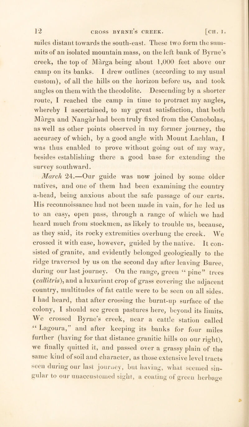 miles distant towards the south-east. These two form the sum¬ mits of an isolated mountain mass, on the left bank of Byrne’s creek, the top of Marga being about 1,000 feet above our camp on its banks. I drew outlines (according to my usual custom), of all the hills on the horizon before us, and took angles on them with the theodolite. Descending by a shorter route, I reached the camp in time to protract my angles, whereby I ascertained, to my great satisfaction, that both Marga and Nangarhad been truly fixed from the Canobolas, as well as other points observed in my former journey, the accuracy of which, by a good angle with Mount Lachlan, 1 was thus enabled to prove without going out of my way, besides establishing there a good base for extending the survey southward. March 24.—Our guide was now joined by some older natives, and one of them had been examining the country a-head, being anxious about the safe passage of our carts. His reconnoissance had not been made in vain, for he led us to an easy, open pass, through a range of which we had heard much from stockmen, as likely to trouble us, because, as they said, its rocky extremities overhung the creek. We crossed it with ease, however, guided by the native. It con¬ sisted of granite, and evidently belonged geologically to the ridge traversed by us on the second day after leaving Buree, during our last journey. On the range, green “ pine” trees (callitris), and a luxuriant crop of grass covering the adjacent country, multitudes of fat cattle were to be seen on all sides. I had heard, that after crossing the burnt-up surface of the colony, I should see green pastures here, beyond its limits. We crossed Byrne’s creek, near a cattle station called Lagoura,” and after keeping its banks for four miles further (having for that distance granitic hills on our right), we finally quitted it, and passed over a grassy plain of the same kind of soil and character, as those extensive level ti'aets seen during our last journey, but having, what seemed sin¬ gular to our unaccusionied si^ht, a coating of green herba<>'e