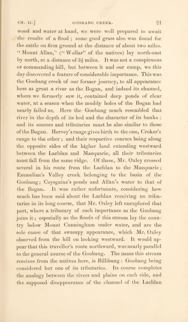 wood and water at hand, we were well prepai’ed to await the results of a flood ; some good grass also was found for the cattle on firm ground at the distance of about two miles. Mount Allan,’’ (“Wollar” of the natives) lay north-east by north, at a distance of 3| miles. It was not a conspicuous or commanding hill, but between it and our camp, we this day discovered a feature of considerable importance. This was the Goobang creek of our former journey, to all appearance here as great a river as the Bogan, and indeed its channel, where we formerly saw it, contained deep ponds of clear water, at a season when the muddy holes of the Bogan had nearly failed us. Here the Goobang much resembled that river in the depth of its bed and the character of its banks : and its sources and tributaries must be also similar to those of the Bogan. Hervey’s range gives birth to the one, Croker’s range to the other ; and their respective courses being along the opposite sides of the higher land extending westward between the Lachlan and Macquarie, all their tributaries must fall from the same ridge. Of these, Mr. Oxley crossed several in his route from the Lachlan to the Macquarie; Emmeline’s Valley creek belonging to the basin of the Goobang; Coysgaine’s ponds and Allan’s water to that of the Bogan. It was rather unfortunate, considering how much has been said about the Lachlan receiving no tribu¬ taries in its long course, that Mr. Oxley left unexplored that part, where a tributary of such importance as the Goobang joins it; especially as tbe floods of this stream lay the coun¬ try below Mount Cunningham under water, and are the sole cause of that swampy appearance, which Mr. Oxley observed from the hill on looking westward. It would ap¬ pear that this traveller’s route northward, was nearly parallel to the general course of the Goobang. The name this stream receives from the natives here, is Billibang : Goobang being considered but one of its tributaries. Its course completes the analogy between the rivers and plains on each side, and the supposed disappearance of the channel of the Lachlan