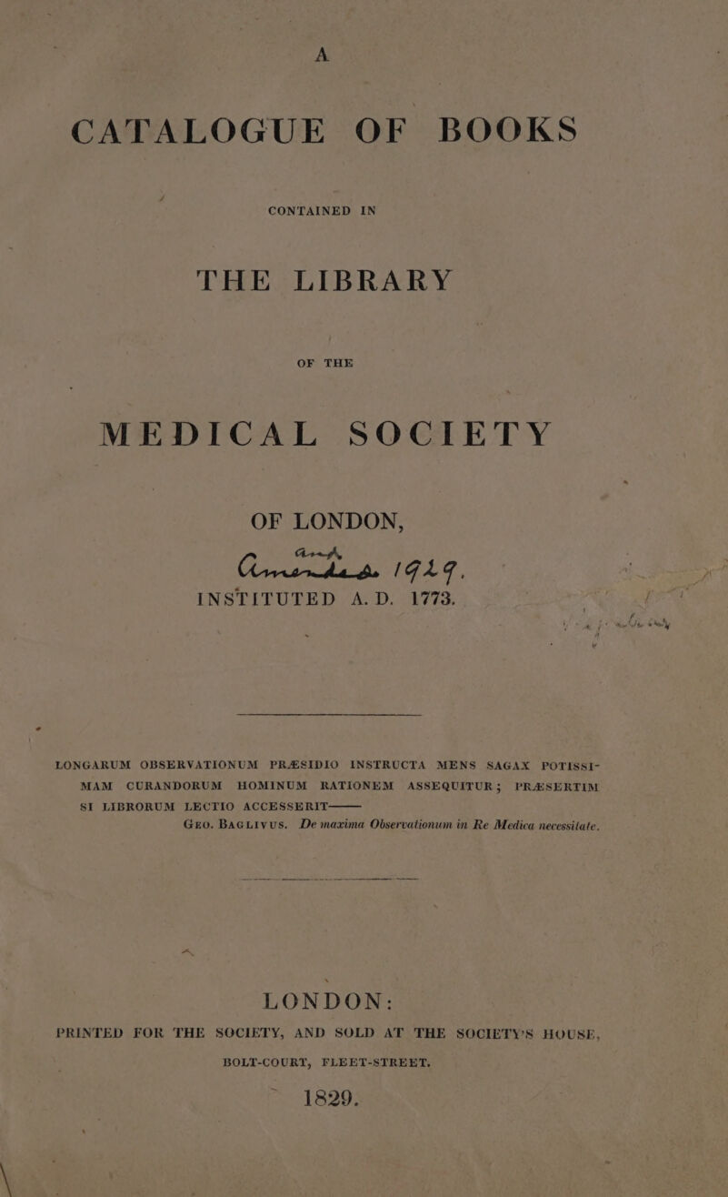 A CATALOGUE OF BOOKS THE LIBRARY OF THE MEDICAL SOCIETY OF LONDON, gs IGLG, INSTITUTED &lt;A: D. 1773: LONGARUM OBSERVATIONUM PRAESIDIO INSTRUCTA MENS SAGAX POTISSI- MAM CURANDORUM HOMINUM RATIONEM ASSEQUITUR; PRASERTIM SI LIBRORUM LECTIO ACCESSERIT Gero. BaGtivus. De maxima Observationum in Re Medica necessitate. LONDON: PRINTED FOR THE SOCIETY, AND SOLD AT THE SOCIETYS HOUSE, BOLT-COURT, FLEET-STREET. 1829.