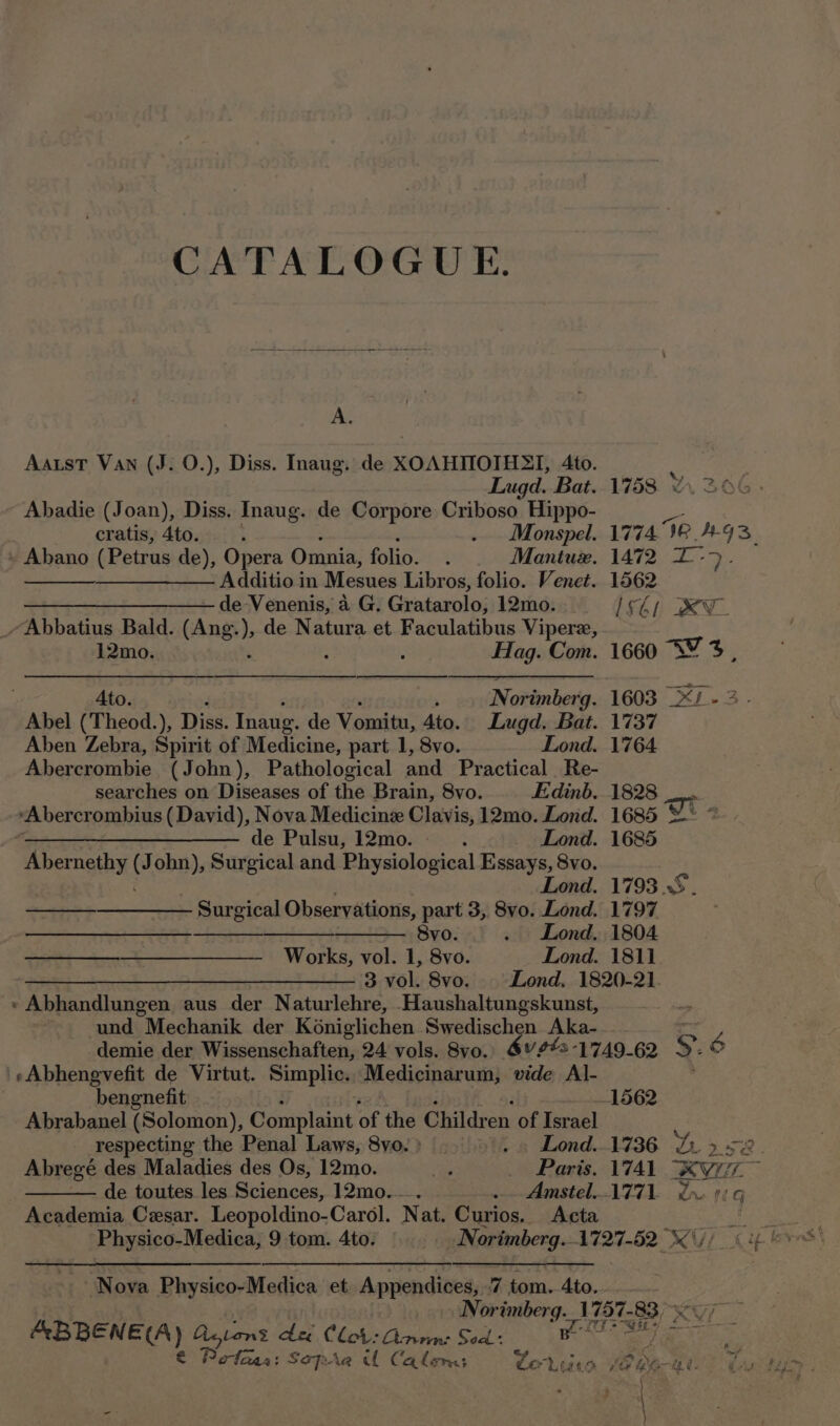 CATALOGUE. A. Aatst Van (J. 0.), Diss. Inaug. de XOAHTIOTHSI, 4to. f ; Lugd. Bat. 1758 206: Abadie (Joan), Diss. Inaug. de Corpore Criboso Hippo- cratis, 4to. t . Monspel. 1774 Ie AGS. » Abano (Petrus de), Opera Omnia, folio. . Mantux. 1472 L-&gt;. —_—_——— Additio in Mesues Libros, folio. Venet. 1562 —_______—— de Venenis, a G. Gratarolo, 12mo. Ishi XU - Abbatius Bald. (Ang. ) de Natura et Faculatibus Vipere, 12mo. Hag. Com. 1660 SY 4%, Ato. Norimberg. 1603 _X/- 3. Abel (Theod.), Diss. Inaug. de Vomitu, Ato. Lugd. Bat. 1737 Aben Zebra, Spirit of Medicine, part 1, 8vo. Lond. 1764. Abercrombie (John), Pathological and Practical Re- searches on Diseases of the Brain, 8vo. Edinb. 1828 “Abercrombius (David), Nova Medicine Clavis, 12mo. Lond. 1685 wT % fo de Pulsu, 12mo. - . Lond. 1685 Abernethy J ohn), Surgical and Physiological Essays, 8vo. Lond. 1793S. —___—___— Surgical Observations, part 3, 8vo. Lond. 1797 or RNR ENI AT a BTks a Svo. . Lond, 1804 Works, vol. 1, 8vo. Lond. 1811 ——— 3 vol. 8v0o. Lond, 1820-21. » Abhandlungen aus der Naturlehre, Haushaltungskunst, und Mechanik der Koniglichen Swedischen Aka- AP demie der Wissenschaften, 24 vols. 8vo. 6vets-1749-62 S.° 'sAbhengvefit de Virtut. Simplic., Medicinarum, vide Al- bengnefit 1562 Abrabanel (Solomon), Complaint of the Children of Israel é respecting the Penal Laws, 8yo.) &gt;... Lond..1736 Le 52. Abregé des Maladies des Os, 12mo. ae Paris. 1741 XKyi77e de toutes les Sciences, 12mo.—. - Amstel..1771. Lye 0i.g Academia Cesar. Leopoldino-Carol. Nat. Curios. Acta ae Physico-Medica, 9 tom. 4to. Norimberg.1727-52 \j/ (4! i ot Nova Physico-Medica et. Appendices, .7 tom. 4to.. . Norimberg. 1757-83 e cpaseh ge Agtens dei Clot: Qamn: Sed: ga z Pefaas: Sopra U Calon Cortiurs Whe. e x;