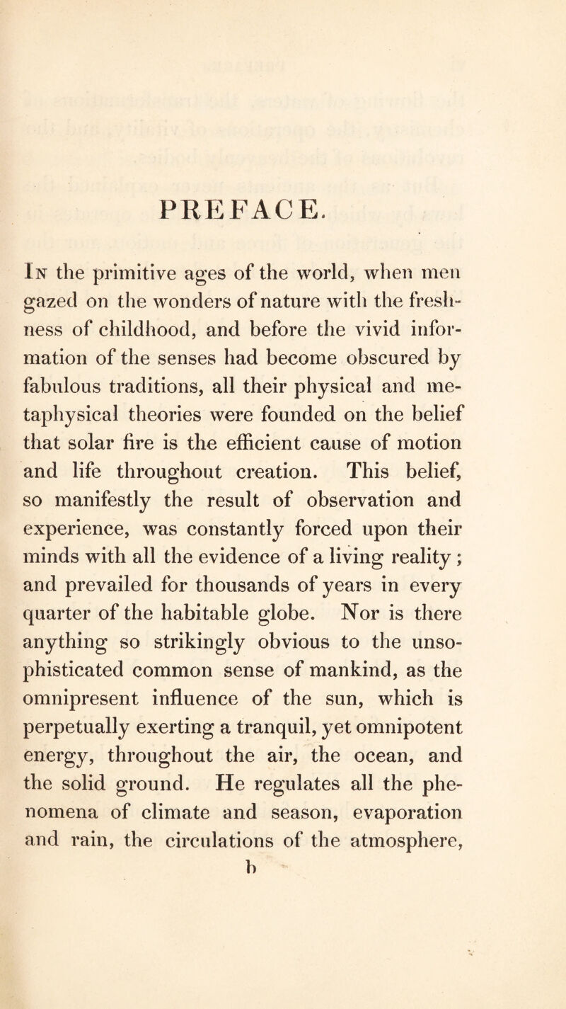 PREFACE. In the primitive ages of the world, when men gazed on the wonders of nature with the fresh¬ ness of childhood, and before the vivid infor¬ mation of the senses had become obscured by fabulous traditions, all their physical and me¬ taphysical theories were founded on the belief that solar fire is the efficient cause of motion and life throughout creation. This belief, so manifestly the result of observation and experience, was constantly forced upon their minds with all the evidence of a living reality; and prevailed for thousands of years in every quarter of the habitable globe. Nor is there anything so strikingly obvious to the unso¬ phisticated common sense of mankind, as the omnipresent influence of the sun, which is perpetually exerting a tranquil, yet omnipotent energy, throughout the air, the ocean, and the solid ground. He regulates all the phe¬ nomena of climate and season, evaporation and rain, the circulations of the atmosphere, b