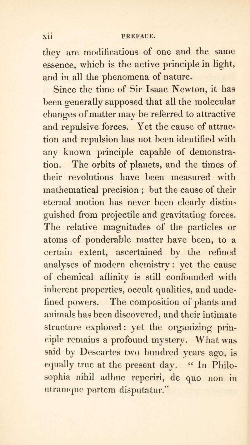 • • they are modifications of one and the same essence, which is the active principle in light, and in all the phenomena of nature. Since the time of Sir Isaac Newton, it has been generally supposed that all the molecular changes of matter may be referred to attractive and repulsive forces. Yet the cause of attrac¬ tion and repulsion has not been identified with any known principle capable of demonstra¬ tion. The orbits of planets, and the times of their revolutions have been measured with mathematical precision ; but the cause of their eternal motion has never been clearly distin¬ guished from projectile and gravitating forces. The relative magnitudes of the particles or atoms of ponderable matter have been, to a certain extent, ascertained by the refined analyses of modern chemistry: yet the cause of chemical affinity is still confounded with inherent properties, occult qualities, and unde¬ fined powers. The composition of plants and animals has been discovered, and their intimate structure explored: yet the organizing prin¬ ciple remains a profound mystery. What was said by Descartes two hundred years ago, is equally true at the present day. ‘‘ In Philo- sophia nihil adhuc reperiri, de quo non in utramque partem disputatur.’’