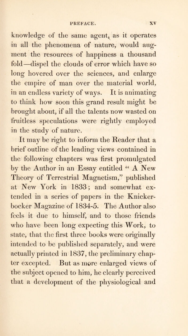 knowledge of the same agerit;,^ as it operates in all the phenomena of nature, would aug¬ ment the resources of happiness a thousand fold—dispel the clouds of error which have so long hovered over the sciences, and enlarge the empire of man over the material world, in an endless variety of ways. It is animating to think how soon this grand result might be brought about, if all the talents now wasted on fruitless speculations were rightly employed in the study of nature. It may be right to inform the Reader that a brief outline of the leading views contained in the following chapters was first promulgated by the Author in an Essay entitled A New Theory of Terrestrial Magnetism,” published at New York in 1833; and somewhat ex¬ tended in a series of papers in the Knicker¬ bocker Magazine of 1834-5. The Author also feels it due to himself, and to those friends who have been long expecting this Work, to state, that the first three books were originally intended to be published separately, and were actually printed in 1837, the preliminary chap¬ ter excepted. But as more enlarged views of the subject opened to him, he clearly perceived that a development of the physiological and