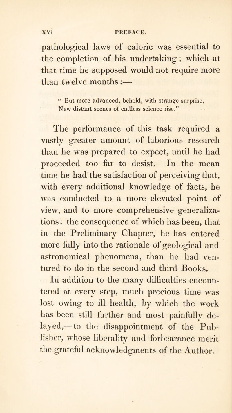 pathological laws of caloric was essential to the completion of his undertaking; which at that time he supposed would not require more than twelve months :— “ But more advanced, beheld, with strange surprise. New distant scenes of endless science rise.” The performance of this task required a vastly greater amount of laborious research than he was prepared to expect, until he had proceeded too far to desist. In the mean time he had the satisfaction of perceiving that, with every additional knowledge of facts, he was conducted to a more elevated point of view, and to more comprehensive generaliza¬ tions : the consequence of which has been, that in the Preliminary Chapter, he has entered more fully into the rationale of geological and astronomical phenomena, than he had ven¬ tured to do in the second and third Books. In addition to the many difficulties encoun¬ tered at every step, much precious time was lost owing to ill health, by which the work has been still further and most painfully de¬ layed,—to the disappointment of the Pub¬ lisher, whose liberality and forbearance merit the grateful acknowledgments of the Author.