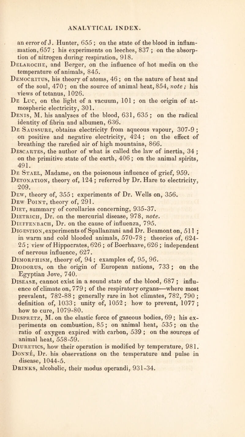 an error of J. Hunter, 655 ; on the state of the blood in inflam¬ mation, 657 ; his experiments on leeches, 837 ; on the absorp¬ tion of nitrogen during respiration, 918. Delarociie, and Berger, on the influence of hot media on the temperature of animals, 845. Democritus, his theory of atoms, 46; on the nature of heat and of the soul, 470 ; on the source of animal heat, 854, note; his views of tetanus, 1026. De Luc, on the light of a vacuum, 101 ; on the origin of at¬ mospheric electricity, 301. Denis, M. his analyses of the blood, 631, 635 ; on the radical identity of fibrin and albumen, 636. De Saussure, obtains electricity from aqueous vapour, 307-9 ; on positive and negative electricity, 424 ; on the effect of breathing the rarefied air of high mountains, 866. Descartes, the author of what is called the law of inertia, 34; on the primitive state of the earth, 406; on the animal spirits, 491. De Stael, Madame, on the poisonous influence of grief, 959. Detonation, theory of, 124 ; referred by Dr. Hare to electricity, 209. Dew, theory of, 355 ; experiments of Dr. Wells on, 356. Dew Point, theory of, 291. Diet, summary of corollaries concerning, 935-37. Dietrich, Dr. on the mercurial disease, 978, note, Dieffenbach, Dr. on the cause of influenza, 795. Digestion, experiments of Spallanzani and Dr. Beamonton, 511 ; in warm and cold blooded animals, 570-78 ; theories of, 624- 25; view of Hippocrates, 626 ; of Boerhaave, 626 ; independent of nervous influence, 627. Dimorphism, theory of, 94 ; examples of, 95, 96. Diodorus, on the origin of European nations, 733 ; on the Egyptian Jove, 740. Disease, cannot exist in a sound state of the blood, 687 ; influ¬ ence of climate on, 779 ; of the respiratory organs—where most prevalent, 782-88 ; generally rare in hot climates, 782, 790 ; definition of, 1033; unity of, 1052; how to prevent, 1077 ; how to cure, 1079-80. Despretz, M. on the elastic force of gaseous bodies, 69; his ex¬ periments on combustion, 85; on animal heat, 535; on the ratio of oxygen expired with carbon, 539 ; on the sources of animal heat, 558-59. Diuretics, how their operation is modified by temperature, 981. Donne, Dr. his observations on the temperature and pulse in disease, 1044-5. Drinks, alcoholic, their modus operandi, 931-34.