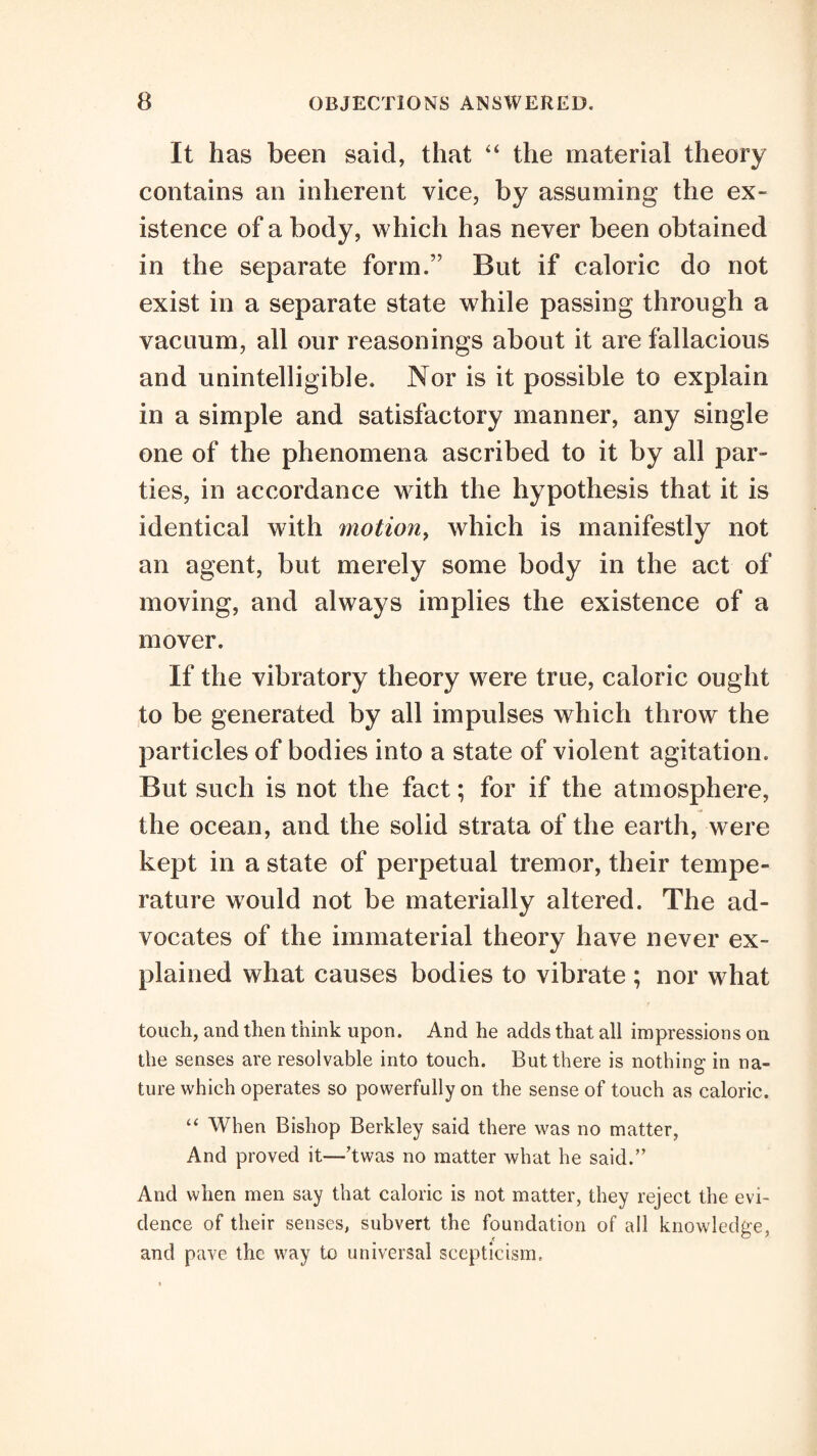 It has been said, that the material theory contains an inherent vice, by assuming the ex¬ istence of a body, which has never been obtained in the separate form.” But if caloric do not exist in a separate state while passing through a vacuum, all our reasonings about it are fallacious and unintelligible. Nor is it possible to explain in a simple and satisfactory manner, any single one of the phenomena ascribed to it by all par¬ ties, in accordance with the hypothesis that it is identical with motion^ which is manifestly not an agent, but merely some body in the act of moving, and always implies the existence of a mover. If the vibratory theory were true, caloric ought to be generated by all impulses which throw the particles of bodies into a state of violent agitation. But such is not the fact; for if the atmosphere, the ocean, and the solid strata of the earth, were kept in a state of perpetual tremor, their tempe¬ rature would not be materially altered. The ad¬ vocates of the immaterial theory have never ex¬ plained what causes bodies to vibrate ; nor what / touch, and then think upon. And he adds that all impressions on the senses are resolvable into touch. But there is nothing- in na¬ ture vrhich operates so powerfully on the sense of touch as caloric. “ When Bishop Berkley said there was no matter, And proved it—hwas no matter what he said.” And when men say that caloric is not matter, they reject the evi¬ dence of their senses, subvert the foundation of all knowledge, and pave the way to universal scepticism.