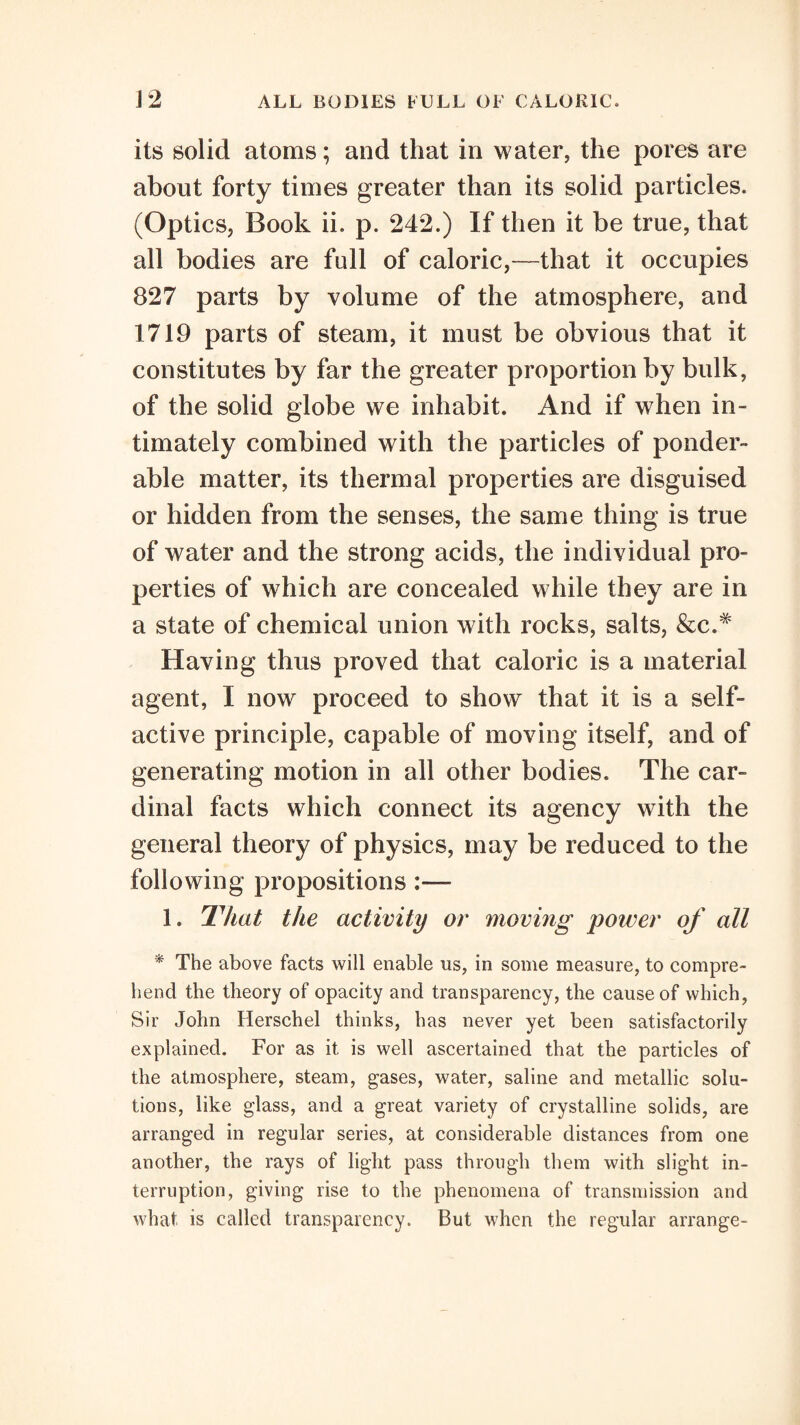 its solid atoms; and that in water, the pores are about forty times greater than its solid particles. (Optics, Book ii. p. 242.) If then it be true, that all bodies are full of caloric,—that it occupies 827 parts by volume of the atmosphere, and 1719 parts of steam, it must be obvious that it constitutes by far the greater proportion by bulk, of the solid globe we inhabit. And if when in¬ timately combined with the particles of ponder¬ able matter, its thermal properties are disguised or hidden from the senses, the same thing is true of water and the strong acids, the individual pro¬ perties of which are concealed while they are in a state of chemical union with rocks, salts, Having thus proved that caloric is a material agent, I now proceed to show that it is a self¬ active principle, capable of moving itself, and of generating motion in all other bodies. The car¬ dinal facts which connect its agency with the general theory of physics, may be reduced to the following propositions:— 1. IViat the activity or moving power of all '* The above facts will enable us, in some measure, to compre¬ hend the theory of opacity and transparency, the cause of which, Sir John Herschel thinks, has never yet been satisfactorily explained. For as it is well ascertained that the particles of the atmosphere, steam, gases, water, saline and metallic solu¬ tions, like glass, and a great variety of crystalline solids, are arranged in regular series, at considerable distances from one another, the rays of light pass through them with slight in¬ terruption, giving rise to the phenomena of transmission and what is called transparency. But when the regular arrange-