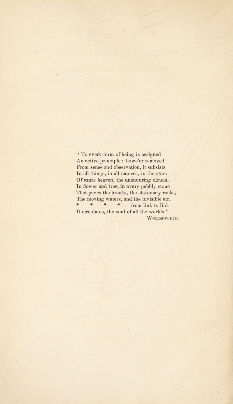 “ To every form of being is assigned An active principle : howe’er removed From sense and observation, it subsists In all things, in all natures, in the stars Of azure heaven, the unenduring clouds, In flower and tree, in every pebbly stone That paves the brooks, the stationary rocks, The moving waters, and the invisible air. * * * * from link to link It circulates, the soul of all the worlds.” Wordsworth.