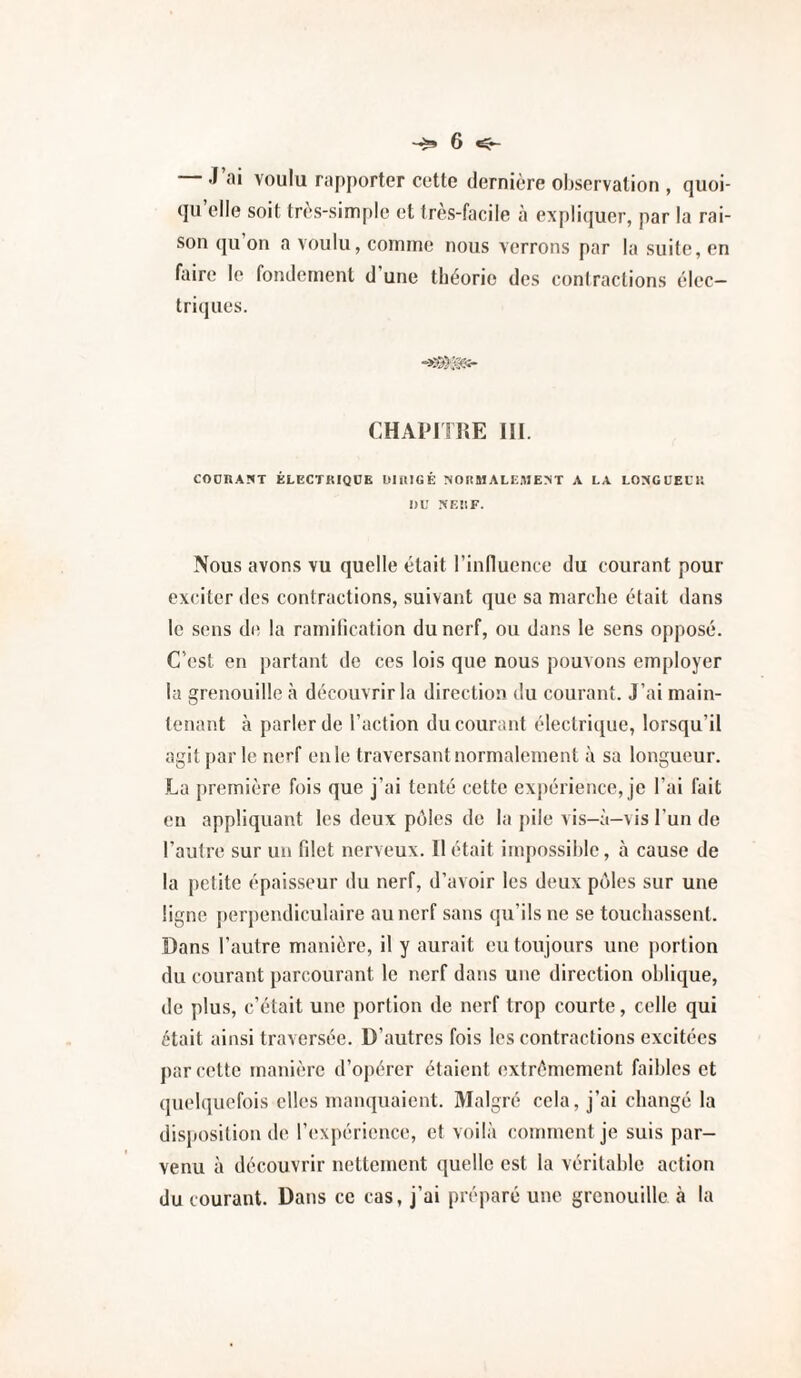 J al voulu rapporter cette dernière oljservation , quoi¬ qu’elle soit très-simple et très-facile à expliquer, par la rai¬ son qu’on a voulu, comme nous verrons par la suite, en faire le fondement d’une tbéorie des contractions élec¬ triques. CHAPITIÎE III. COOHAÏIT ÉLECTKIQCE DlillGÉ MOHMALE.MErST A LA LOXCUELU I)U NEÜF. Nous avons vu quelle était l’influence du courant pour exciter des contractions, suivant que sa marche était dans le .sens d(? la ramification du nerf, ou dans le sens opposé. C’est en partant de ces lois que nous pouvons employer la grenouille à découvrir la direction du courant. J’ai main¬ tenant à parler de faction du courant électrique, lorsqu’il agit parle nerf en le traversant normalement à sa longueur. La première fois que j’ai tenté cette expérience, je l’ai fait en appliquant les deux pôles do la pile vis-à-vis l’un de l’autre sur un filet nerveux. Il était impossible, à cause de la petite épaisseur du nerf, d’avoir les deux pôles sur une ligne perpendiculaire au nerf sans qu’ils ne se touchassent. Dans l’autre manière, il y aurait eu toujours une jiortion du courant parcourant le nerf dans une direction oblique, de plus, c’était une portion de nerf trop courte, celle qui était ainsi traversée. D’autres fois les contractions excitées par celte manière d’opérer étaient extrêmement faibles et (pielquefois elles manquaient. Malgré cela, j’ai changé la disposition de l’expérience, et voilà comment je suis par¬ venu à découvrir nettement quelle est la véritable action du courant. Dans ce cas, j’ai préparé une grenouille à la