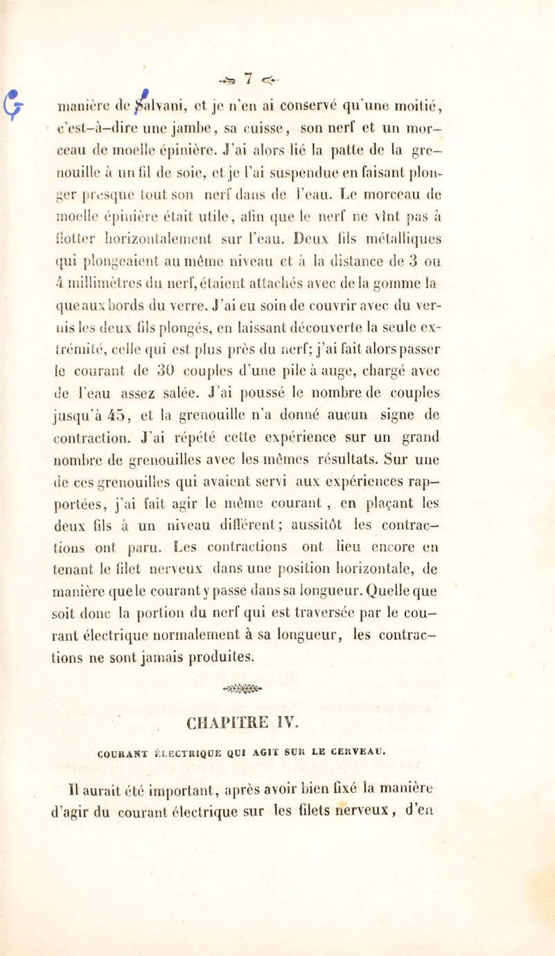 iiiaiiicro di* (d jo n'cMi ai conserve qu'une moiiié, e’esl-à-(lire une jamhe, sa cuisse, son nerf et un mor¬ ceau (le moelle épinière. J’ai alors lié la patte de la gre¬ nouille à un lil de soie, ('I je l’ai sus|iendue en faisant plon¬ ger prosijue tout son nerf<lansde l’eau. Le morceau de moelle épinière était utile, alin (|ue le nerf ne \lnt pas à üotti'r horizontaleinenl sur l'eau. I)('u\ lils métalli(|ues ([ui plongeaient au même niveau et à la distance de 3 ou •ï millimètres du nerf,étaient attacliés avec de la gomme la queau?d)ords du verre. J’ai eu soin de couvrir avec du ver¬ nis les deux fils plongés, en laissant découverte la seule ex- lrémil(‘, celle ([ui est [)lus près du nerf; j’ai fait alors passer le courant de 30 couples d’une pile à auge, chargé avec de l’eau assez salée. J’ai poussé le nombre de couples jus(ju’à45, et la grenouille n’a donné aucun signe de contraction. J’ai répété cette expérience sur un grand nombre de grenouilles avec les mêmes résultats. Sur une de ces grenouilles qui avaient servi aux expériences rap¬ portées, j’ai fait agir le même courant , en plaçant les deux fds à un niveau différent ; aussitôt les contrac¬ tions ont paru. Les contractions ont lieu encore en tenant le blet nerveux dans une position horizontale, de manière que le courant y passe dans sa longueur. Quelle que soit donc la portion du nerf qui est traversée par le cou¬ rant électrique normalement à sa longueur, les contrac¬ tions ne sont jamais produites. CHAPITRE IV. COUBAHT CLECÏUIQÜE QDI .4G1X SUB LE CEllVEAU. Il aurait été important, après avoir bien fixé la manière d’agir du courant électrique sur les filets nerveux , d’en