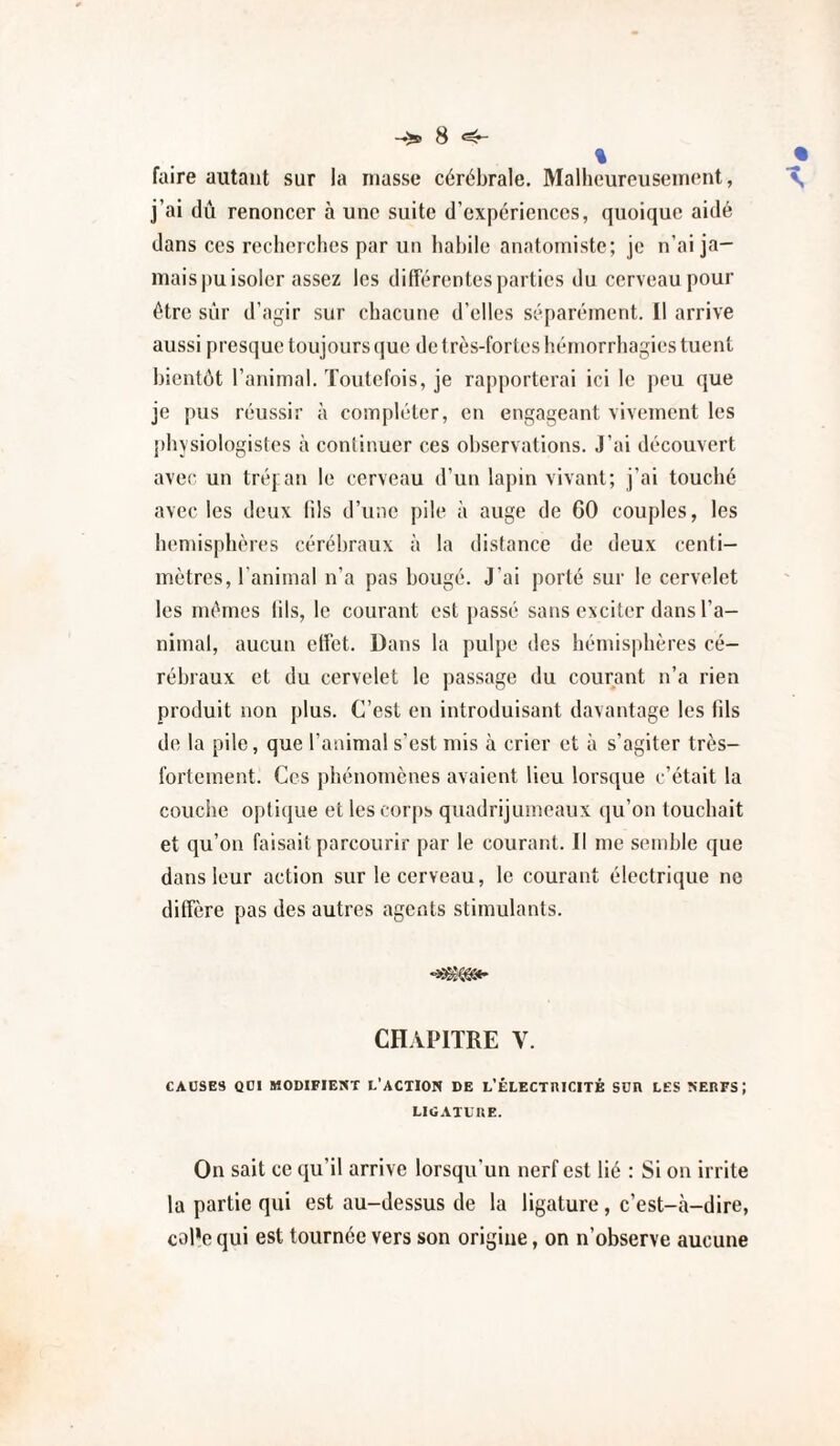 % _• faire autant sur la niasse cérébrale. Malhcureiisein(‘nt, T, j’ai dû renoncer à une suite d’expériences, quoique aidé dans ces recherches par un habile anatomiste; je n’ai ja¬ mais jiu isoler assez les différentes parties du cerveau pour être sûr d’agir sur chacune d’elles séparément. 11 arrive aussi presque toujours que de très-fortes hémorrhagies tuent bientôt l’animal. Toutefois, je rapporterai ici le peu que je pus réussir à compléter, en engageant vivement les physiologistes à continuer ces observations. J’ai découvert avec un tréj an le cerveau d’un lapin vivant; j’ai touché avec les deux (ils d’une pile à auge de 60 couples, les hémisphères cérébraux à la distance de deux centi¬ mètres, l’animal n’a pas bougé. J’ai porté sur le cervelet les mômes lils, le courant est passé sans exciter dans l’a¬ nimal, aucun effet. Dans la pulpe des hémisphères cé¬ rébraux et du cervelet le passage du courant n’a rien produit non plus. C’est en introduisant davantage les fils de la pile, que l’animal s’est mis à crier et à s’agiter très- fortement. Ces phénomènes avaient lieu lorsque c’était la couche optique et les cor|)s quadrijumeaux qu’on touchait et qu’on faisait parcourir par le courant. Il me semble que dans leur action sur le cerveau, le courant électrique ne diffère pas des autres agents stimulants. ■«g®»* CHAPITRE V. CAUSES QUI MODIFIENT L’ACTION DE L’ÉLECTniCITÉ SUE LES NEEFS; LIGATUUE. On sait ce cju’il arrive lorsqu’un nerf est lié : Si on irrite la partie qui est au-dessus de la ligature, c’est-ii-dire, col*e qui est tournée vers son origine, on n’observe aucune