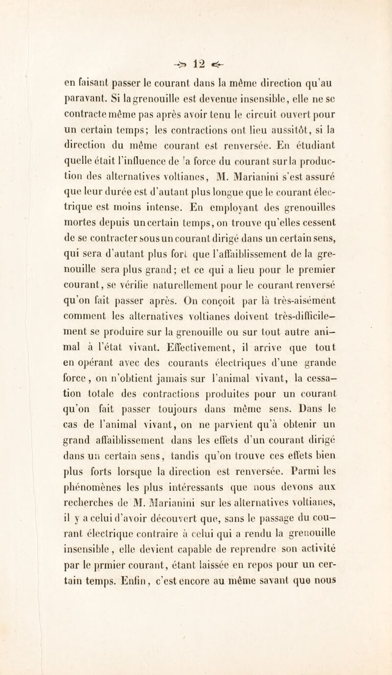 en fiiisanl passer le courant dans la même direction qu’au paravant. Si la grenouille est devenue insensible, elle nesc contracte même pas a|)rès avoir tenu le circuit ouvert pour un certain temps; les contractions ont lieu aussitôt, si la direction du même courant est renversée. En étudiant quelle était rinlluence de 'a force du courant sur la produc¬ tion des alternatives vollianes, M. Marianini s'est assuré que leur durée est d’autant plus longue que le courant élec¬ trique est moins intense. En employant des grenouilles mortes depuis un certain temps, on trouve qu'elles cessent de se contracter sous un courant dirigé dans un certain sens, qui sera d’autant plus fort que l’airaiblissement de la gre¬ nouille sera plus grand ; et ce qui a lieu j)Our le premier courant, se vérifie naturellement pour le courant renversé qu’on fait passer après. On con(,;oit par là très-aisément comment les alternatives voltianes doivent très-diflicile— ment se produire sur la grenouille ou sur tout autre ani¬ mal à l’état vivant. Eftectivement, il arrive que tout en opérant avec des courants électriques d’une grande force, on n’obtient jamais sur l’animal vivant, la cessa¬ tion totale des contractions produites pour un courant qu’on fait passer toujours dans même sens. Dans le cas de l’animal vivant, on ne parvient qu’à obtenir un grand affaiblissement dans les effets d’un courant dii •igé dans un certain sens, tandis qu’on trouve ces effets bien plus forts lorsque la direction est renversée, rarmi les phénomènes les plus intéressants que nous devons aux recberebes de M. Marianini sur les alternatives voltianes, il y a celui d’avoir découvert que, sans le passage du cou¬ rant électri(|ue contraire à celui qui a rendu la grenouille insensible, elle devient capable de reprendre son activité par le ))rmier courant, étant laissée en repos pour un cer¬ tain temps. Enlin, c’est encore au même savant ([uo nous