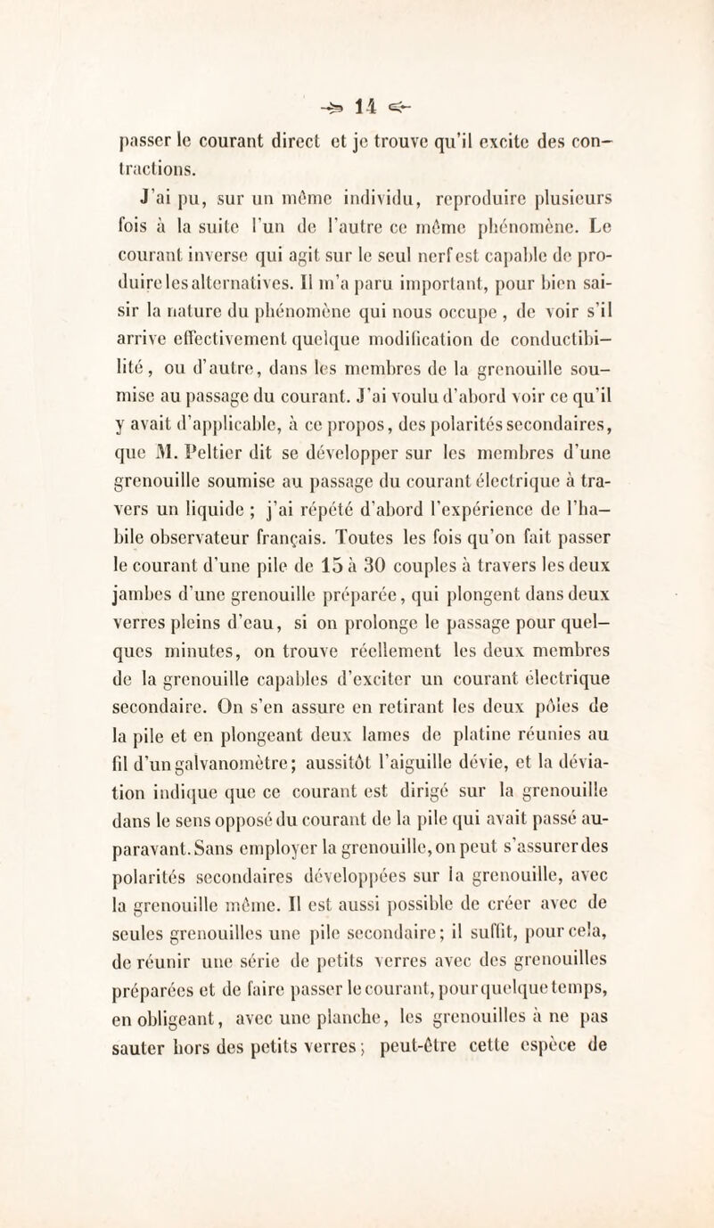 passer le courant direct et je trouve qu’il excite des con¬ tractions. J’ai pu, sur un iiK^mc individu, reproduire plusieurs fois à la suite l'un de l'autre ce intime phénomène. Le courant inverse qui agit sur le seul nerf est caj)al)le de pro¬ duire les alternatives. Il in’a paru important, pour bien sai¬ sir la nature du phénomène qui nous occupe , de voir s’il arrive etTectivement quelque modilication de conductibi¬ lité, ou d’autre, dans les membres de la grenouille sou¬ mise au passage du courant. J’ai voulu d’abord voir ce qu’il y avait d’applicable, à ce propos, des polarités secondaires, que M. Peltier dit se développer sur les membres d’une grenouille soumise au passage du courant électrique à tra¬ vers un liquide ; j’ai répété d’abord l’expérience de l’ba- bile observateur français. Toutes les fois qu’on fait passer le courant d’une pile de 15 à 30 couples à travers les deux jambes d’une grenouille préparée, qui plongent dans deux verres pleins d’eau, si on prolonge le passage pour quel¬ ques minutes, on trouve réellement les deux membres de la grenouille capables d’exciter un courant électrique secondaire. On s’en assure en retirant les deux pôles de la pile et en plongeant deux lames de platine réunies au fd d’un galvanomètre; aussitôt l’aiguille dévie, et la dévia¬ tion indi(iuc que ce courant est dirigé sur la grenouille dans le sens opposé du courant de la pile qui avait passé au¬ paravant. Sans employer la grenouille, on peut s’assurer des polarités secondaires développées sur la grenouille, avec la grenouille même. Il est aussi possible de créer avec de seules grenouilles une pile secondaire; il suflit, pour cela, de réunir une série de petits verres avec des grenouilles préparées et de faire passer le courant, pour quelque temps, en obligeant, avec une planche, les grenouilles à ne pas sauter hors des petits verres ; peut-être cette espèce de