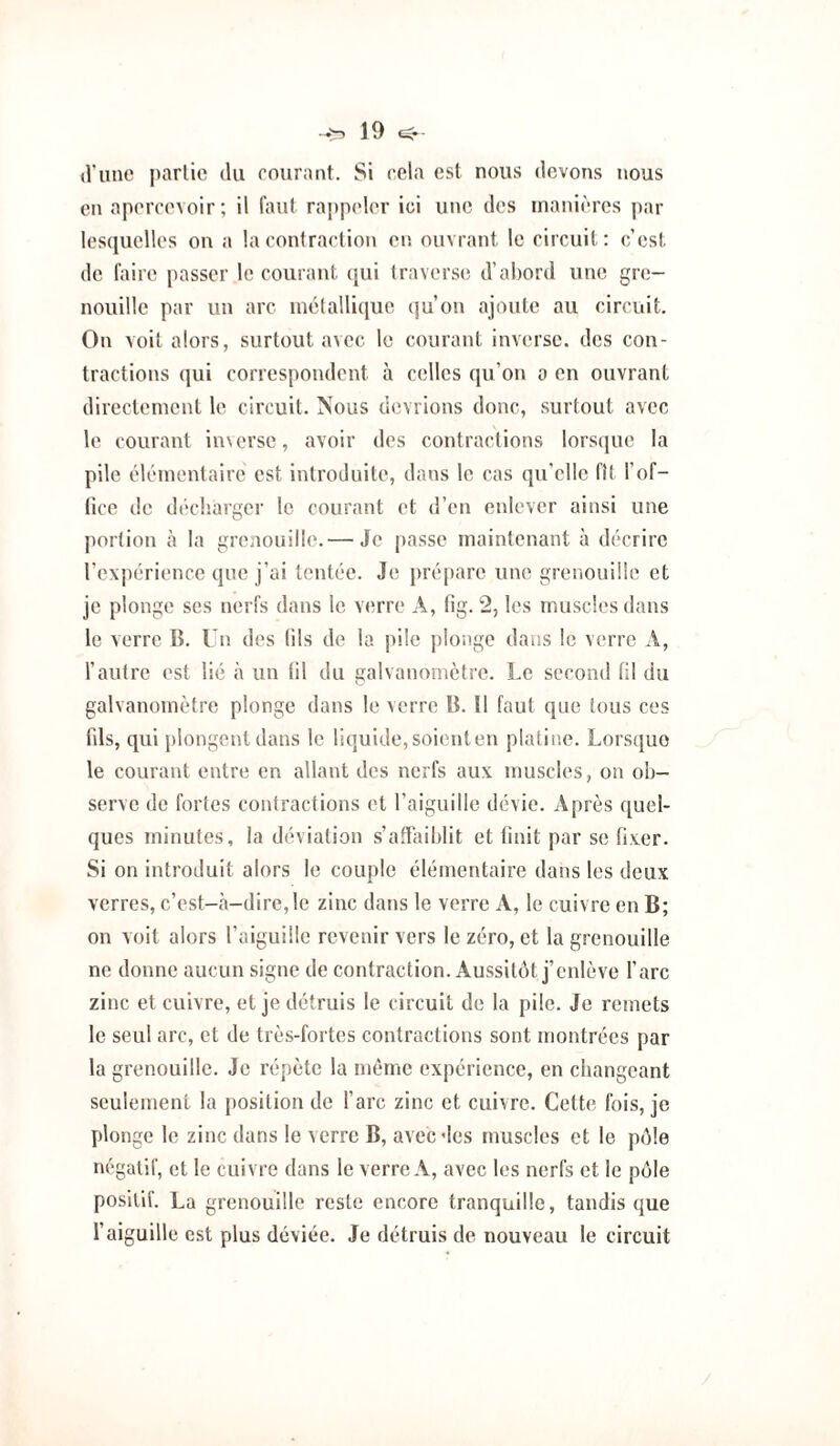 d’une j)arlie du courant. Si cela est nous devons nous en apercevoir; il faut rappeler ici une des manières par lesquelles on a la contraction en. ouvrant le circuit: c’est de laire passer le courant ([ui traverse d’abord une gre¬ nouille par un arc métallique qu’on ajoute au circuit. On voit alors, surtout avec le courant inverse, des con¬ tractions qui correspondent à celles qu’on a en ouvrant directement le circuit. Nous devrions donc, surtout avec le courant in\erse, avoir des contractions lorscjue la pile élémentaire est introduite, dans le cas qu’elle fit l’of¬ fice de décl'.arger le courant et d’en enlever ainsi une jiortion à la grenouille.— Je passe maintenant à décrire l’expérience que j’ai tentée. Je prépare une grenouille et je plonge ses nei fs dans le verre A, fig. 2, les muscles dans le verre B. Un des lils de la pile plonge dans le verre A, l’autre est lié à un (il du galvanomètre. Le second fil du galvanomètre plonge dans le verre B. Il faut que tous ces fils, qui jilongcnt dans le liquide,soienten platine. Lorsque le courant entre en allant des nerfs aux muscles, on ob¬ serve de fortes contractions et l’aiguille dévie. Après quel¬ ques minutes, la déviation s’afLiiblit et finit par se fixer. Si on introduit alors le couple élémentaire dans les deux verres, c’est-à-dire, le zinc dans le verre A, le cuivre en B; on voit alors l’aiguille revenir vers le zéro, et la grenouille ne donne aucun signe de contraction. Aussitôt j’enlève l’arc zinc et cuivre, et je détruis le circuit de la pile. Je remets le seul arc, et de très-fortes contractions sont montrées par la grenouille. Je répète la même expérience, en changeant seulement la position de l’arc zinc et cuivre. Cette fois, je plonge le zinc dans le verre B, avec des muscles et le pôle négatif, et le cuivre dans le verre A, avec les nerfs et le pôle positif. La grenouille reste encore tranquille, tandis que l’aiguille est plus déviée. Je détruis de nouveau le circuit