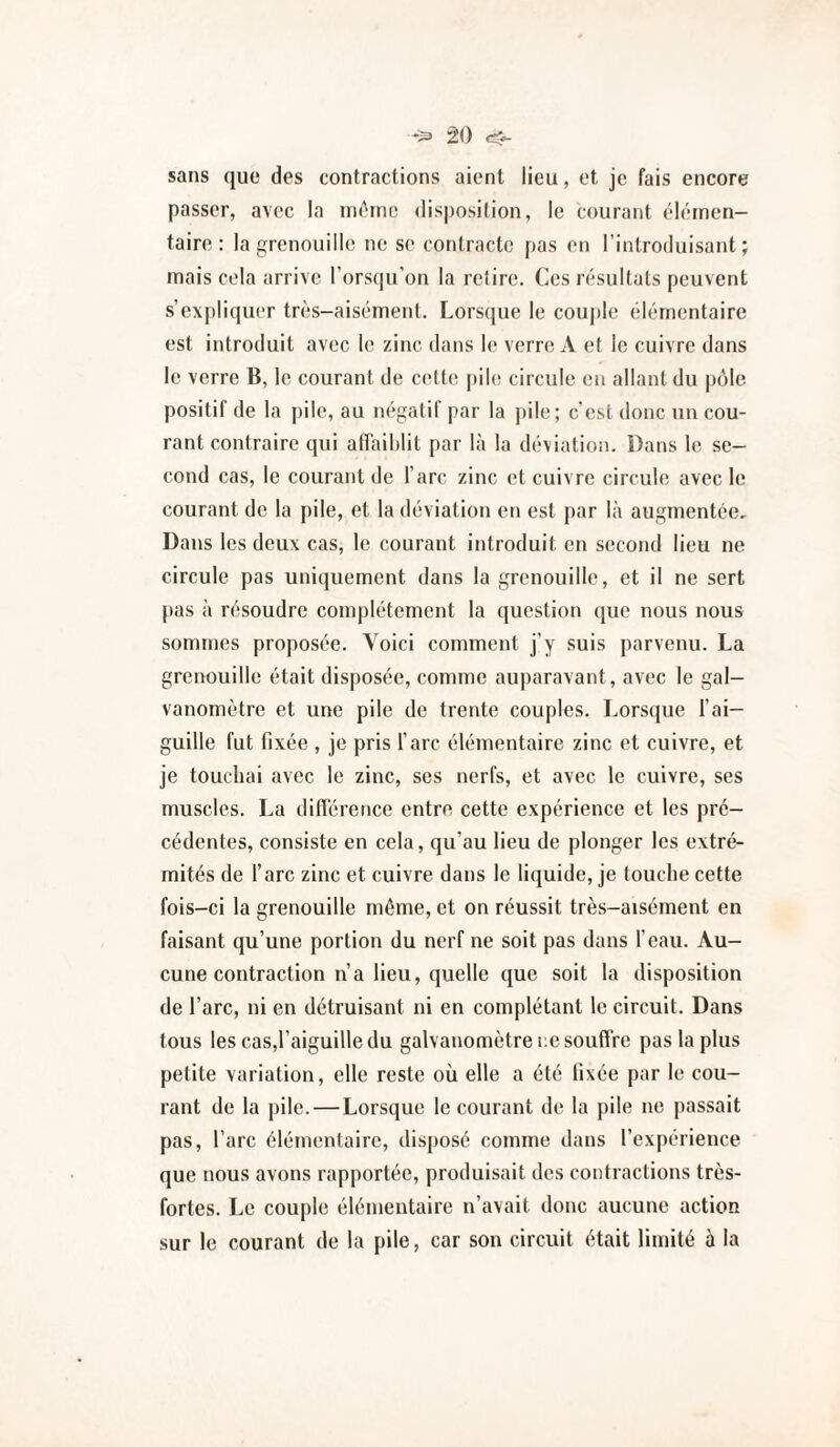 sans que des contractions aient lieu, et je fais encore passer, avec la uk^iuo disposition, le courant élémen¬ taire: la grenouille ne se contracte pas en l’introduisant; mais cola arrive l’orstpi’on la relire. Ces résultats peuvent s’exi)liquer très-aisément. Lorsque le cou])le élémentaire est introduit avec le zinc dans le verre A et le cuivre dans le verre B, le courant de cette pile circule en allant du pcMe positif de la pile, au négatif par la ])ile; c’est donc un cou¬ rant contraire qui affaiblit par là la déviation. Dans le se¬ cond cas, le courant de l’arc zinc et cuivre circule avec le courant de la pile, et la déviation en est par là augmentée. Dans les deux cas, le courant introduit en second lieu ne circule pas uniquement dans la grenouille, et il ne sert pas à résoudre complètement la question que nous nous sommes proposée. Voici comment j’y suis parvenu. La grenouille était disposée, comme auparavant, avec le gal¬ vanomètre et une pile de trente couples. Lorsque l’ai¬ guille fut fixée , je pris l’arc élémentaire zinc et cuivre, et je touchai avec le zinc, ses nerfs, et avec le cuivre, ses muscles. La différence entre cette expérience et les pré¬ cédentes, consiste en cela, qu’au lieu de plonger les extré¬ mités de l’arc zinc et cuivre dans le liquide, je touche cette fois-ci la grenouille même, et on réussit très-aisément en faisant qu’une portion du nerf ne soit pas dans l’eau. Au¬ cune contraction n’a lieu, quelle que soit la disposition de l’arc, ni en détruisant ni en complétant le circuit. Dans tous les cas,raiguilledu galvanomètre ce souffre pas lapins petite variation, elle reste où elle a été fixée par le cou¬ rant de la pile. — Lorsque le courant de la pile ne passait pas, l’arc élémentaire, disposé comme dans l’expérience que nous avons rapportée, produisait des contractions très- fortes. Le couple élémentaire n’avait donc aucune action sur le courant de la pile, car son circuit était limité à la