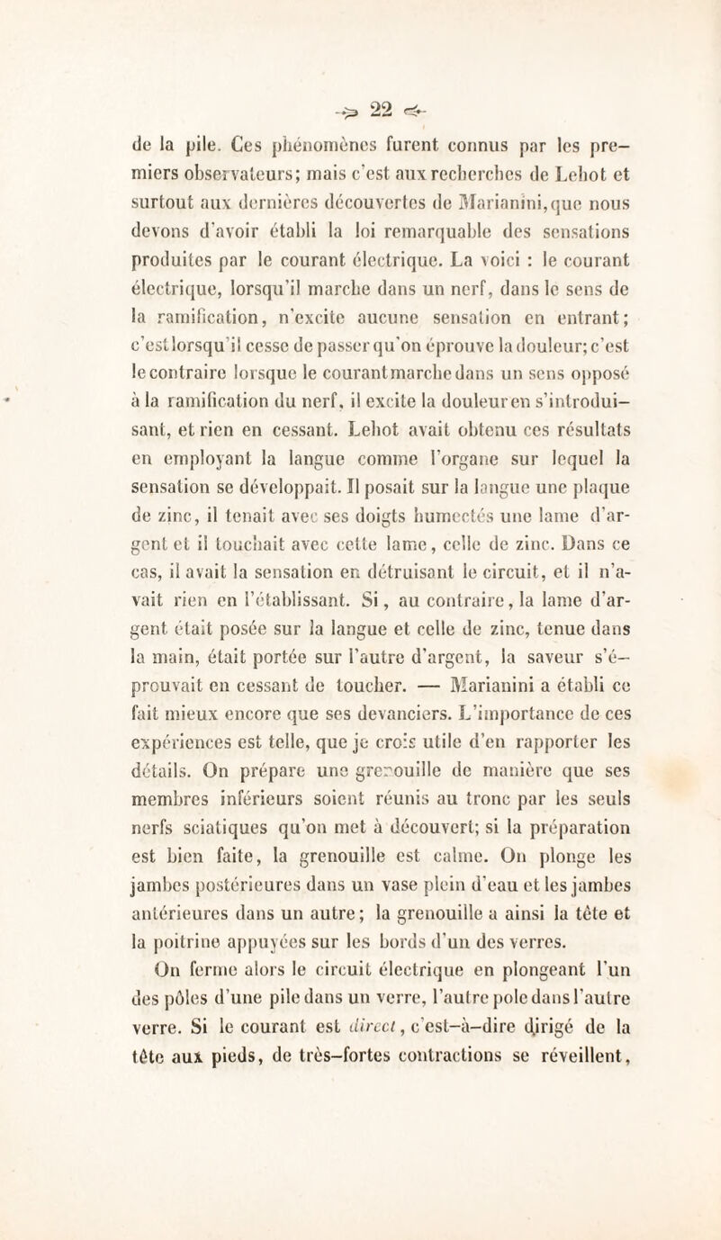 de la pile. Ces phénomènes furent connus par les pre¬ miers observateurs; mais c’est aux recherches de Cehot et surtout aux dernières découvertes de Marianini,(]uc nous devons d’avoir établi la loi remarquable des sensations produites par le courant électrique. La voici : le courant électrique, lorsqu’il marche dans un nerf, dans le sens de la .'’amilication, n’excite aucune sensation en entrant; c’estlorsqu’il cesse de passer qu'on éprouve la douleur; c’est le contraire lorsque le courantmarebedans un sens opposé à la ramification du nerf, il excite la douleuren s’introdui¬ sant, et rien en cessant. Leliot avait obtenu ces résultats en employant la langue comme l’organe sur lequel la sensation se développait. Il posait sur la langue une plaque de zinc, il tenait avec ses doigts humectés une lame d’ar¬ gent et il touchait avec cette lame, celle de zinc. Dans ce cas, il avait la sensation en détruisant le circuit, et il n’a¬ vait rien en l’établissant. Si, au contraire, la lame d’ar¬ gent était posée sur la langue et celle de zinc, tenue dans la main, était portée sur l’autre d’argent, la saveur s’é¬ prouvait en cessant de toucher. — Marianini a établi ce fait mieux encore que ses devanciers. L’importance de ces expériences est telle, que je crois utile d’en rapporter les détails. On prépare une grerouille de manière que ses membres inférieurs soient réunis au tronc par les seuls nerfs sciatiques qu’on met à découvert; si la préparation est bien faite, la grenouille est calme. On plonge les jambes postérieures dans un vase plein d’eau et les jambes antérieures dans un autre ; la grenouille a ainsi la tète et la poitrine appuyées sur les bords d’un des verres. On ferme alors le circuit électrique en plongeant l’un des pôles d’une pile dans un verre, l’autre |)ole dans l’autre verre. Si le courant est direct, c’est-à-dire d,irigé de la tète aux pieds, de très-fortes contractions se réveillent,