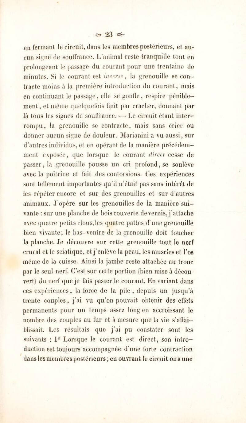 eu fermant le circuit, dans les membres postérieurs, et au¬ cun signe (le souIlVaiKa!. L’animal reste tranquille tout en prolongeant le passage du courant pour une trentaine do minutes. vSi le courant est , la grenouille .se con¬ tracte moins à la premif'ro introduction du courant, mais en continuant le passage, elle se gonlle, res|)ire pénibbi- ment, et même qucbiuefois linit par cracher, donnant par là tous les signes de soutl'rance. — Le circuit étant inter¬ rompu, la grenouille se contracte, mais sans crier ou donner aucun signe de douleur. Marianini a vu aussi, sur d’autres individus, et en opérant de la manière précédem¬ ment exposée, que lorsque le courant dircci cesse de passer, la grenouille pousse un cri profond, se soulève avec la poitrine et fait des contorsions. Ces expériences sont tellement importantes qu’il n’était pas sans intérêt de les répéter encore et sur des grenouilles et sur d’autres animaux. J’opère sur les grenouilles de la manière sui¬ vante : sur une planche de bois couverte devenus, j’attache avec quatre petits clous,les quatre pattes d’une grenouille bien vivante; le bas-ventre de la grenouille doit toucher la planche. Je découvre sur cette grenouille tout le nerf crural et le sciatique, et j’enlève la peau, les muscles et l’os même de la cuisse. Ainsi la jambe reste attachée au tronc par le seul nerf. C’est sur cette portion (bien mise à décou¬ vert) du nerf que je fais passer le courant. En variant dans ces expériences, la force de la pile , depuis un jusqu’à trente couples, j’ai vu qu’on pouvait obtenir des efl'ets permanents pour un temps assez long en accroissant le nombre des couples au fur et à mesure que la vie s’affai¬ blissait. Les résultats que j’ai pu constater sont les suivants : 1° Lorsque le courant est direct, son intro¬ duction est toujours accompagnée d’une forte contraction dans les menibres postérieurs ; en ouvrant le circuit on a une