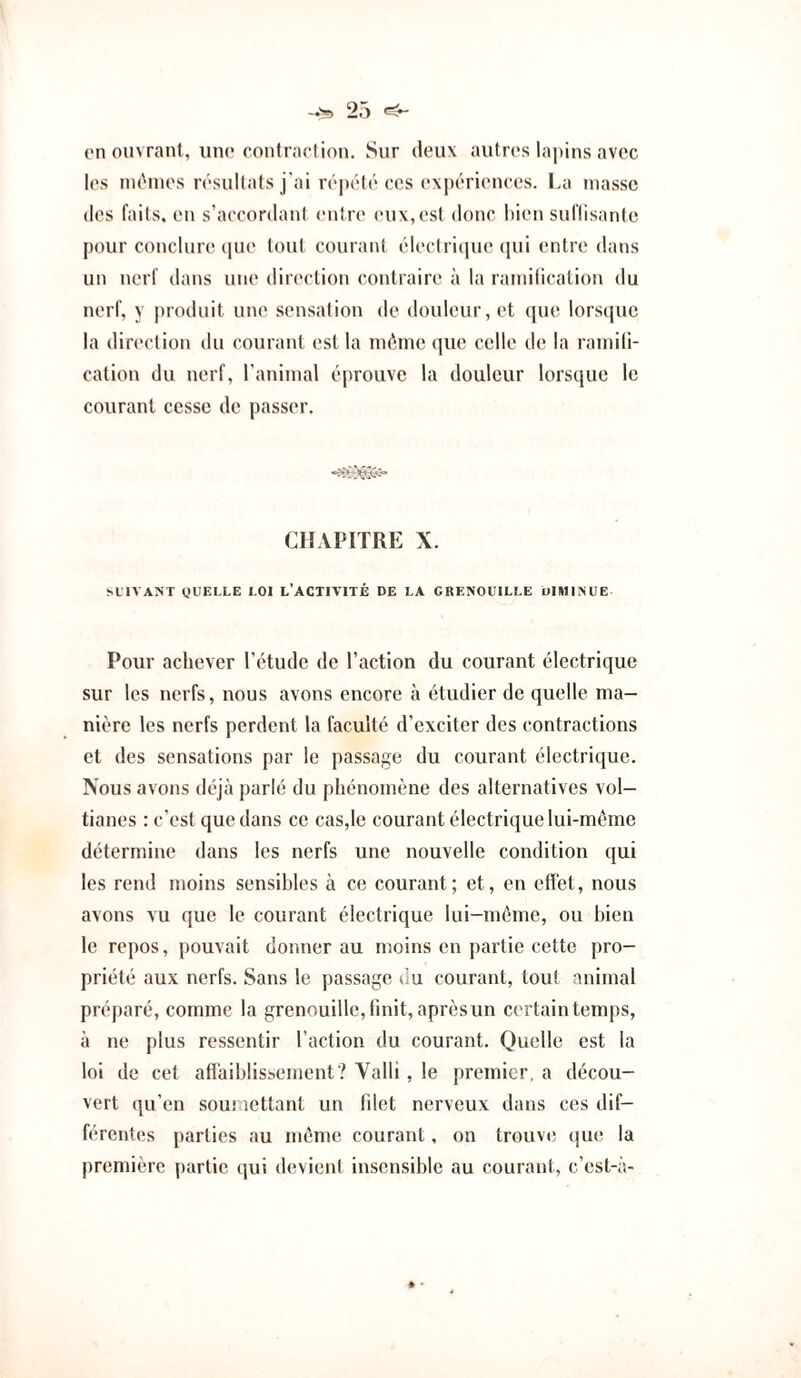 (Ml ouvrant, uni'contraolion. Sur deux autres lapins avec les nu'iues n'sullals j'ai r('‘|)('‘lé ces exjKTiences. La masse (les faits, en s’accordant (Mitre (Mix.est donc bien sullisante pour conclure (pie tout courant (‘lectri(pie (pii entre dans un nerf dans une direction contraire à la rainilication du nerf, y produit une sensation de douleur, et (pie lorsipie la direction du courant est la niônie (|uc celle de la rainili- cation du nerf, ranimai (•prouve la douleur lorscjue le courant cesse de passer. CHAPITRE X. CLIVANT yllELLE I.Ol L’ACTIVITÉ DE LA GRENOUILLE UIHINUE Pour achever l’étude de l’action du courant électrique sur les nerfs, nous avons encore à étudier de quelle ma¬ nière les nerfs perdent la faculté d’exciter des contractions et des sensations par le passage du courant électrique. Nous avons déjà parlé du phénomène des alternatives vol- tianes : c’est que dans ce cas,le courant électrique lui-même détermine dans les nerfs une nouvelle condition qui les rend moins sensibles à ce courant; et, en effet, nous avons vu que le courant électrique lui-même, ou bien le repos, pouvait donner au moins en partie cette pro¬ priété aux nerfs. Sans le passage du courant, tout animal préparé, comme la grenouille,finit, aprèsun certaintemps, à ne plus ressentir l’action du courant. Quelle est la loi de cet affaiblissement? Valli , le premier, a décou¬ vert qu’en SOU!Mettant un blet nerveux dans ces dif¬ férentes parties au même courant, on trouve ipui la première partie qui devient insensible au courant, c’est-à-