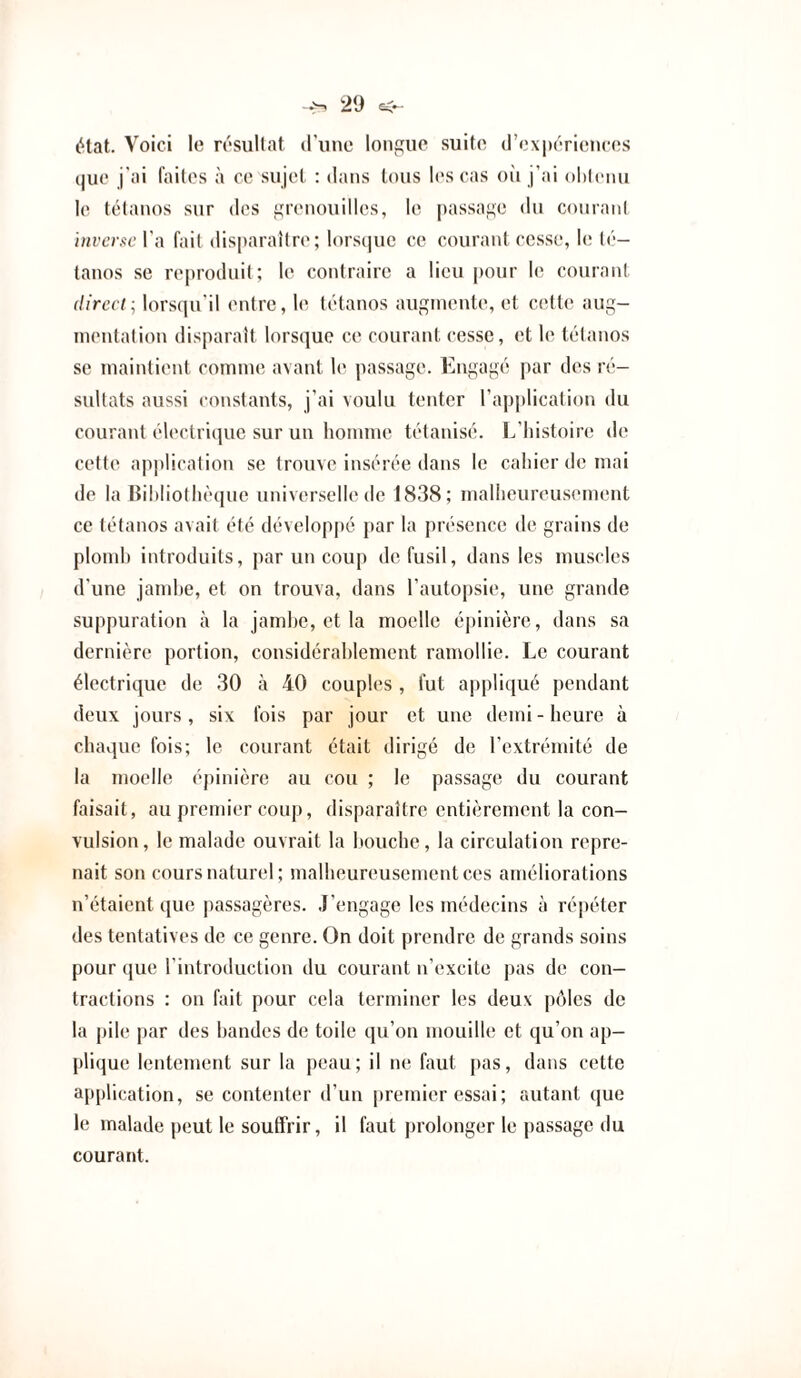 état. Voici le rcsullat iriinc longue suite (l’ox|)(''riences que j'ai faites à ce sujet : dans tous les cas oîi j’ai oldenu le tétanos sur des grenouilles, le passage du conrani inverse Va fait disparaître; lorsque ce courant cesse, le té¬ tanos se reproduit; le contraire a lieu pour le courant direct lorsqu'il entre, le tétanos augmente, et cette aug¬ mentation disparaît lorsque ce courant cesse, et le tétanos se maintient comme avant \c passage. Engagé par des ré¬ sultats aussi constants, j’ai voulu tenter l’application du courant électrique sur un homme tétanisé, l/liistoire de cette ap])lication se trouve insérée dans le cahier de mai de la Bihliotltè(pic universelle de 1838; malheureusement ce tétanos avait été développé })ar la présence de grains de plomh introduits, par un coup de fusil, dans les muscles d’une jamhe, et on trouva, dans l’autopsie, une grande suppuration à la jamhe, et la moelle épinière , dans sa dernière portion, considérahlement ramollie. Le courant électrique de 30 à 40 couples , fut a|)pliqué pendant deux jours, six fois par jour et une demi - heure à chaque fois; le courant était dirigé de l’extrémité de la moelle épinière au cou ; le passage du courant faisait, au premier coup, disparaître entièrement la con¬ vulsion, le malade ouvrait la Itouche , la circulation repre¬ nait son cours naturel; malheureusement ces améliorations n’étaient que passagères, .l’engage les médecins à réjjéter des tentatives de ce genre. On doit prendre de grands soins pour (|ue l’introduction du courant n’excite pas de con¬ tractions : on fait pour cela terminer les deux pôles de la pile par des handes de toile qu’on mouille et qu’on ap¬ plique lentement sur la peau; il ne faut pas, dans cette application, se contenter d’un |)remier essai ; autant que le malade peut le souffrir, il faut prolonger le passage du courant.