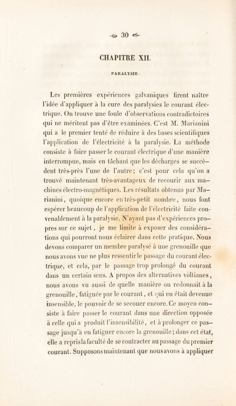 CHAPITRE XII. PARALYSIE. Les premières expériences galvaniques firent naître l’idée d’appliquer à la cure des paralysies le courant élec¬ trique. On trouve une foule d’ohservations contradictoires qui ne méritent pas d’étre examinées. C’est M. 3Iarianini qui a le premier tenté de réduire à des bases scicnlitiques l’application de l’électricité à la paralysie. La méthode consiste à faire passer le courant électrique d’une manière interrompue, mais en tèchant que les décharges se succè¬ dent très-près l’une de l’autre; c’est pour cela qu’on a trouvé maintenant très-avantageux de recourir aux ma¬ chines électro-magnétiques. Les résultats obtenus par 31a- rianini, quoique encore en très-petit nombre, nous font espérer beaucoup de l’application de l’électricité faite con¬ venablement à la paralysie. N’ayant pas d’expériences pro¬ pres sur ce sujet, je me limite à exposer des considéra¬ tions qui pourront nous éclairer dans cette pratiijue. Nous devons comparer un membre paralysé à une grenouille que nous avons vue ne plus ressentir le passage du courant élec¬ trique, et cela, par le passage trop prolongé du courant dans un certain sens. A propos des alternatives voltianes, nous avons vu aussi de quelle manière on redonnait à la grenouille, fatiguée par le courant, et qui en était devenue insensible, le pouvoir de se secouer encore. Ce moyen con¬ siste à faire passer le courant dans une direction opposée à celle qui a jiroduit l’insensibilité, et à prolonger ce pas¬ sage jusqu’à en fatiguer encore la grenouille; dans cet état, elle a reprisla faculté de se contracter au passage du premier courant. Supposons maintenant que nousavons à appliquer