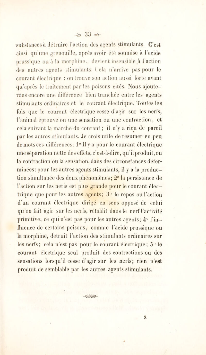 -♦>> tî3 substances à détruire l'action des agents stimulants. C’est ainsi (lu'une grenouille, après avoir été soumise à l’acide prussicpie ou à la morphine, de\i(>nt insi'usible à l’action des autres agents stimulants, tCia n’arriv(! pas pour le courant électiCjne : on trouve son action aussi forte avant qu’après h* traitement |>ar les poisons cités. Nous ajoute¬ rons encore une dilVérence bien tram bée entre les agents stimulants ordinaires et le courant électiCpie. Toutes les fois que le courant électricpic cesse d’agir sur les nerfs, l’animal éprouve ou une sensation ou une contraction, et cela suivant la marebe du courant ; il n’y a rien do pareil par les autres stimulants. Je crois utile de résumer en peu de mots ces ditrérences: 1° Il y a pour le courant électrique une séparation nette des effets, c’est-à-dire, qu’il produit, ou la contraction ou la sensation, dans des circonstances déter¬ minées: pour les autres agents stimulants, il y a la produc¬ tion simultanée des deux phénomènes; 2° la persistance de l’action sur les nerfs est plus grande pour le courant élec¬ trique que pour les autres agents; 3 le repos ou l’action d'un courant électrique dirigé en sens opposé de celui qu’on fait agir sur les nerfs, rétablit dans le nerf l’activité primitive, ce qui n’est pas pour les autres agents; 4“ l’in¬ fluence de certains poisons, comme l’acide prussique ou la morphine, détruit l’action des stimulants ordinaires sur les nerfs; cela n’est pas pour le courant électrique; 5’ le courant électrique seul produit des contractions ou des sensations lorsqu’il cesse d’agir sur les nerfs; rien n’esl produit de semblable par les autres agents stimulants. 8