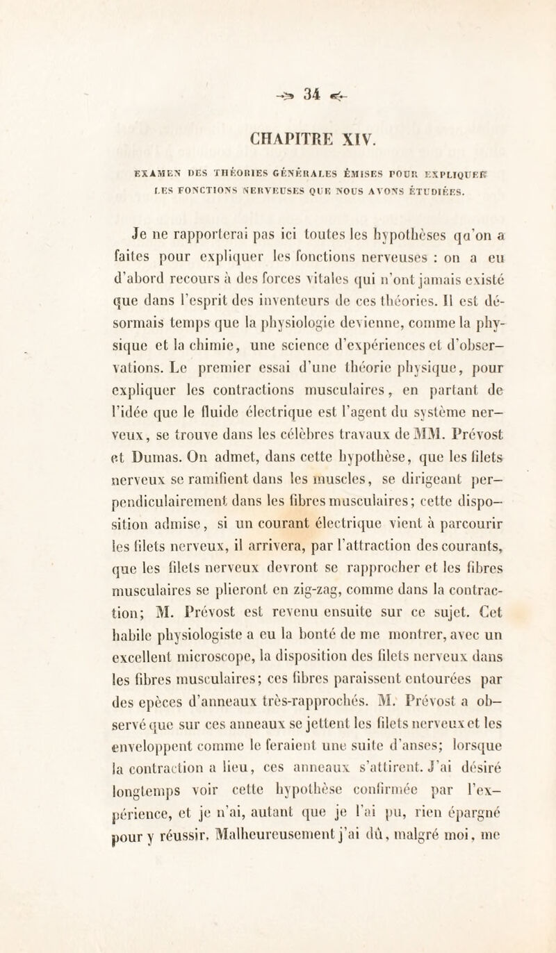 CHAPITRE XIV. EXAMEN DES THÉOlUES CÉNÊIIAEES ÉMISES POÜK EXPLIQUEE LES FONCTIONS NEHVEUSES QUE NOUS AA ONS ÉTUDIÉES. Je ne rapporterai pas ici toutes les hypothèses qa’on a faites pour expliquer les fonctions nerveuses : on a eu d’abord recours à des forces vitales qui n’ont jamais existé que dans l’esprit des inventeurs de ces théories. Il est dé¬ sormais temps que la physiologie devienne, comme la phy¬ sique et la chimie, une science d’expériences et d’obser¬ vations. Le premier essai d’une théorie physique, pour expliquer les contractions musculaires, en partant de l’idée que le fluide électrique est l’agent du système ner¬ veux, se trouve dans les célèbres travaux de 301. Prévost et Dumas. On admet, dans cette hypothèse, que les lilets nerveux se ramifient dans les muscles, se dirigeant per¬ pendiculairement dans les fibres musculaires; cette dispo¬ sition admise, si un courant électrique vient à parcourir les filets nerveux, il arrivera, par l’attraction des courants, que les filets nerveux devront se rapjirocher et les fibres musculaires se plieront en zig-zag, comme dans la contrac¬ tion; 31. Prévost est revenu ensuite sur ce sujet. Cet habile physiologiste a eu la bonté de me montrer, avec un excellent microscope, la disposition des filets nerveux dans les fibres musculaires; ces fibres paraissent entourées par des epèces d’anneaux très-rapprochés. 31. Prévost a ob¬ servé que sur ces anneaux se jettent les filets nerveux et les enveloppent comme le feraient une. suile d’anses; lors([ue la contraction a lieu, ces anneaux s’attirent. J'ai désiré longtemps voir cette hypothèse confirmée par l’ex¬ périence, et je n’ai, autant que je l'ai pu, rien épargné pour y réussir, 31alhcurcusement j’ai dû, malgré moi. me