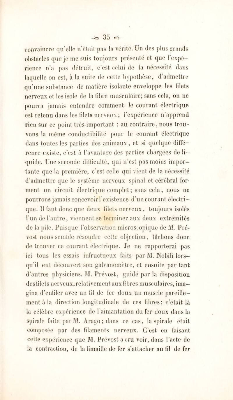 convaincra (ju’ellc nVtai) pas la vérit(^.Ün dos i)!iis grands obstacles que je me suis toujours présenté et que rex|x:- rience n’a jias détruit, c’est celui de la nécessité dans laquelle on est, à la suite de cette by])otlièse, d’admettre qu’une substance de matière isolante enveloppe les filets nerveux et les isole de la fibre musculaire; sans cela, on ne pourra jamais entendre comment le courant électrique est retenu dans les filets nerveux ; l’expérience n’apprend rien sur ce point très-important : au contraire, nous trou¬ vons la même conductibilité pour le courant électricpie dans toutes les parties des animaux, et si quelque difl'é- rence existe, c’est à l’avantage des parties cbargées de li¬ quide. Une seconde difficulté, qui n’est pas moins impor¬ tante que la première, c’est celle qui vient de la nécessité d’admettre que le système nerveux spinal et cérébral for¬ ment un circuit électrique conqdet; sans cela, nous ne pourrons jamais concevoir l’existence d’un courant électri¬ que. 11 faut donc que deux filets nerveux, toujours isolés l’un de l’autre, viennent se terminer aux deux extrémités de la pile. Puisque l’observation microscopique de M. Pré¬ vost nous semble résoudre cette objection, tâchons donc de trouver ce courant électrique. Je ne rapporterai pas ici tous les essais infructueux faits par M. Nobili lors¬ qu’il eut découvert son galvanomètre, et ensuite par tant d’autres physiciens. M. Prévost, guidé par la disposition des filets nerveux, relativement aux fibres musculaires, ima¬ gina d’enfiler avec un fil de fer doux un muscle pareille¬ ment à la direction longitudinale de ces fibres; c’était là la célèbre expérience de l’aimantation du fer doux dans la spirale faite parJl. Arago; dans ce cas, la spirale était composée par des filaments nerveux. C’est en faisant cette expérience que IM. Prévost a cru voir, dans l’acte de la contraction, de la limaille de fer s’attacher au fil de fer