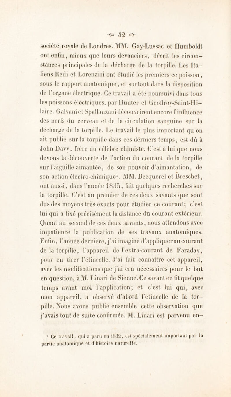 société royale de Londres. MM. Gay-Lussac et Ilamholdt onteidin, inic’ux que leurs devanciers, décrit les circon¬ stances |)rinci|)ales do la décharge de la tor|iille. Les Ita¬ liens lledi et l.orenzini ont étudié les preniiers c(î [toisson, sous le ra|)[»ort anatoini(|ue, et surloutdans la disposition de l’organe électrique. Ce travail a été poursuivi dans tous les [)oissons électri(]ues, par lïunter et (ieoffroy-Saint-lIi- laire. Galvaniet Spallanzani découvrirent enconi rinlliience des nerfs du cerveau et de la circulation sanguine sur la décharge de la torpille. I.e travail h; plus important (ju’ou ait publié sur la torpille dans ces derniers temps, est dû à John Davy, frère du célèbre chimiste. C’est à lui que nous devons la découverte de faction du courant de la torpille sur l’aiguille aimantée, de son pouvoir d’aimantation, de son action électro-chimique^. MM. Becquerel et Breschet, ont aussi, dans l’année 1835, fait quelques recherches sur la torpille. C’est au premier de ces deux savants ({ue sont dus des moyens très-exacts pour étudier ce courant; c’est lui qui a fixé précisément la distance du courant extérieur. Quant au second de ces deux savants, nous attendons avec impatience la publication de ses travaux anatomiques. Enfin, l’année dernière, j’ai imaginé d’ajjpliqueraucouraiit de la tor|»ille, fappareil de rextra-courant de Faraday, pour en tirer l’étincelle. J’ai fait connaître cet appareil, avec les modifications que j’ai cru nécessaires pour le but en question, àM. Linari de Sienne'. Ce savant en fit quelque temps avant moi l’application; et c’est lui qui, avec mon appareil, a observé d’abord l’étincelle de la tor¬ pille. Nous avons publié ensemble cette observation que j’avais tout de suite confirmée. M. Linari est parvenu en- * Ce liavail, qui a iiaiu on est .spécialonioiil important par la partie aiiatomitiue et d’histoire iiaturolle.