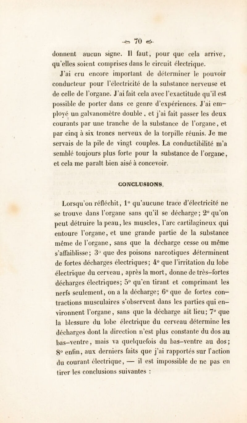 donnent aucun signe. Il l'aut, pour que cela arrive, qu’elles soient comprises dans le circuit électrique. J’ai cru encore important de déterminer le pouvoir conducteur pour l’électricité de la substance nerveuse et de celle de l’organe. J’ai fait cela avec l’exactitude qu’il est possible de porter dans ce genre d’expériences. J’ai em¬ ployé un galvanomètre double , et j’ai fait passer les deux courants par une tranche de la substance de l’organe, et par cinq à six troncs nerveux de la torpille réunis. Je me servais de la pile de vingt couples. La conductibilité m’a semblé toujours plus forte pour la substance de l’organe, et cela me paraît bien aisé à concevoir. CONCLUSIONS, Lorsqu’on réfléchit, 1° qu’aucune trace d’électricité ne se trouve dans l’organe sans qu’il se décharge ; 2 qu’on peut détruire la peau, les muscles, l’arc cartilagineux qui entoure l’organe, et une grande partie de la substance même de l’organe, sans que la décharge cesse ou même s’affaiblisse; 3'* que des poisons narcotiques déterminent de fortes décharges électriques; 4“ que l’irritation du lobe électrique du cerveau, après la mort, donne de très-fortes décharges électriques; 5° qu’en tirant et comprimant les nerfs seulement, on a la décharge; 6^ que de fortes con¬ tractions musculaires s’observent dans les parties qui en¬ vironnent l’organe, sans que la décharge ait lieu; 7° que la blessure du lobe électrique du cerveau détermine les décharges dont la direction n’est plus constante du dos au bas-ventre, mais va quelquefois du bas-ventre au dos; 8° enfin, aux derniers faits que j’ai rapportés sur l’action du courant électrique, — il est impossible de ne pas en tirer les conclusions suivantes :