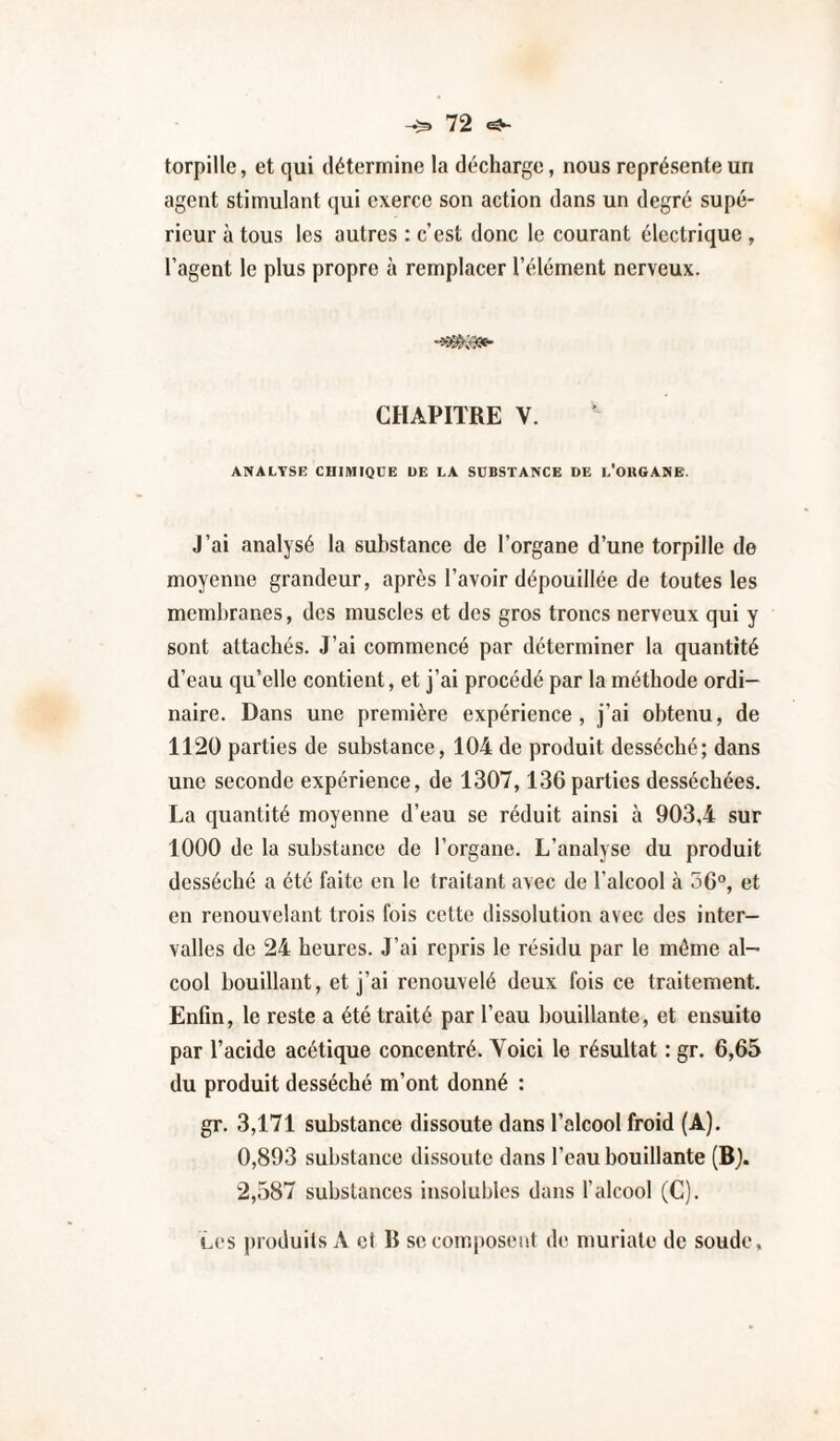 torpille, et qui détermine la décharge, nous représente un agent stimulant qui exerce son action dans un degré supé¬ rieur à tous les autres : c’est donc le courant électrique, l’agent le plus propre à remplacer l’élément nerveux. CHAPITRE V. ANALYSE CHIMIQUE DE LA SUBSTANCE DE l'OUGANE. J’ai analysé la substance de l’organe d’une torpille de moyenne grandeur, après l’avoir dépouillée de toutes les membranes, des muscles et des gros troncs nerveux qui y sont attachés. J’ai commencé par déterminer la quantité d’eau qu’elle contient, et j’ai procédé par la méthode ordi¬ naire. Dans une première expérience, j’ai obtenu, de 1120 parties de substance, 104 de produit desséché; dans une seconde expérience, de 1307,136 parties desséchées. La quantité moyenne d’eau se réduit ainsi à 903,4 sur 1000 de la substance de l’organe. L’analyse du produit desséché a été faite en le traitant avec de l’alcool à 56°, et en renouvelant trois fois cette dissolution avec des inter¬ valles de 24 heures. J’ai repris le résidu par le môme al¬ cool bouillant, et j’ai renouvelé deux fois ce traitement. Enfin, le reste a été traité par l’eau bouillante, et ensuite par l’acide acétique concentré. Yoici le résultat : gr. 6,65 du produit desséché m’ont donné : gr. 3,171 substance dissoute dans l’alcool froid (A). 0,893 substance dissoute dans l’eau bouillante (Bj. 2,587 substances insolubles dans l’alcool (C). L(‘S produits A cl R se composent de muriate de soude.