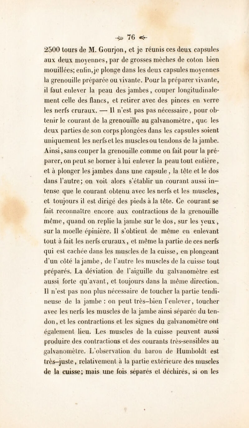 2500 tours de M. Gourjon, et je réunis ces deux capsules aux deux moyennes, par de grosses mèches de coton bien mouillées; cnlin,jc plonge dans les deux capsules moyennes la grenouille préparée ou vivante. Pour la préparer vivante, il faut enlever la peau des jambes, couper longitudinale¬ ment celle des flancs, et retirer avec des pinces en verre les nerfs cruraux. — Il n’est pas pas nécessaire, pour ob¬ tenir le courant de la grenouille au galvanomètre, que les deux parties de son corps plongées dans les capsules soient uniquement les nerfs et les muscles ou tendons de la jambe. Ainsi, sans couper la grenouille comme on fait pour la pré¬ parer, on peut se borner à lui enlever la peau tout entière, et à plonger les jambes dans une capsule , la tête et le dos dans l’autre; on voit alors s’établir un courant aussi in¬ tense que le courant obtenu avec les nerfs et les muscles, et toujours il est dirigé des pieds à la tête. Ce courant se fait reconnaître encore aux contractions de la grenouille même, quand on replie la jambe sur le dos, sur les yeux , sur la moelle épinière. Il s’obtient de même en enlevant tout à fait les nerfs cruraux, et même la partie de ces nerfs qui est cachée dans les muscles de la cuisse, en plongeant d’un côté la jambe, de l’autre les muscles de la cuisse tout préparés. La déviation de l’aiguille du galvanomètre est aussi forte qu’avant, et toujours dans la même directioiu Il n’est pas non plus nécessaire de toucher la partie tendi¬ neuse de la jamhe : on peut très-bien l’enlever, toucher avec les nerfs les muscles de la jambe ainsi séparée du ten¬ don, et les contractions et les signes du galvanomètre ont également lieu. Les muscles de la cuisse peuvent aussi produire des contractions et des courants très-sensibles au galvanomètre. L’observation du baron de Humboldt est très-juste, relativement à la partie extérieure des muscles de la cuisse; mais une fois séparés et déchirés, si on les