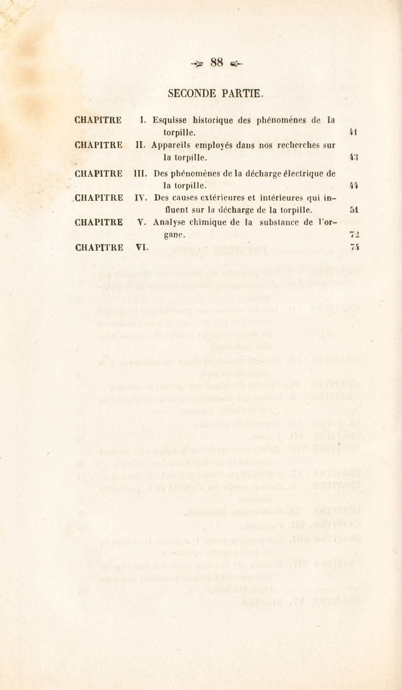 88 ^ CHAPITRE CHAPITRE CHAPITRE CHAPITRE CHAPITRE SECONDE PARTIE. I. Esquisse historique des phénomènes de la torpille. il II. Appareils employés dans nos recherches sur la torpille. 'i'\ III. Des phénomènes de la décharge électrique de la torpille. 4i IV. Des causes extérieures et intérieures qui in¬ fluent sur la décharge de la torpille. 51 V. Analyse chimique de la substance de l'or¬ gane. ~l