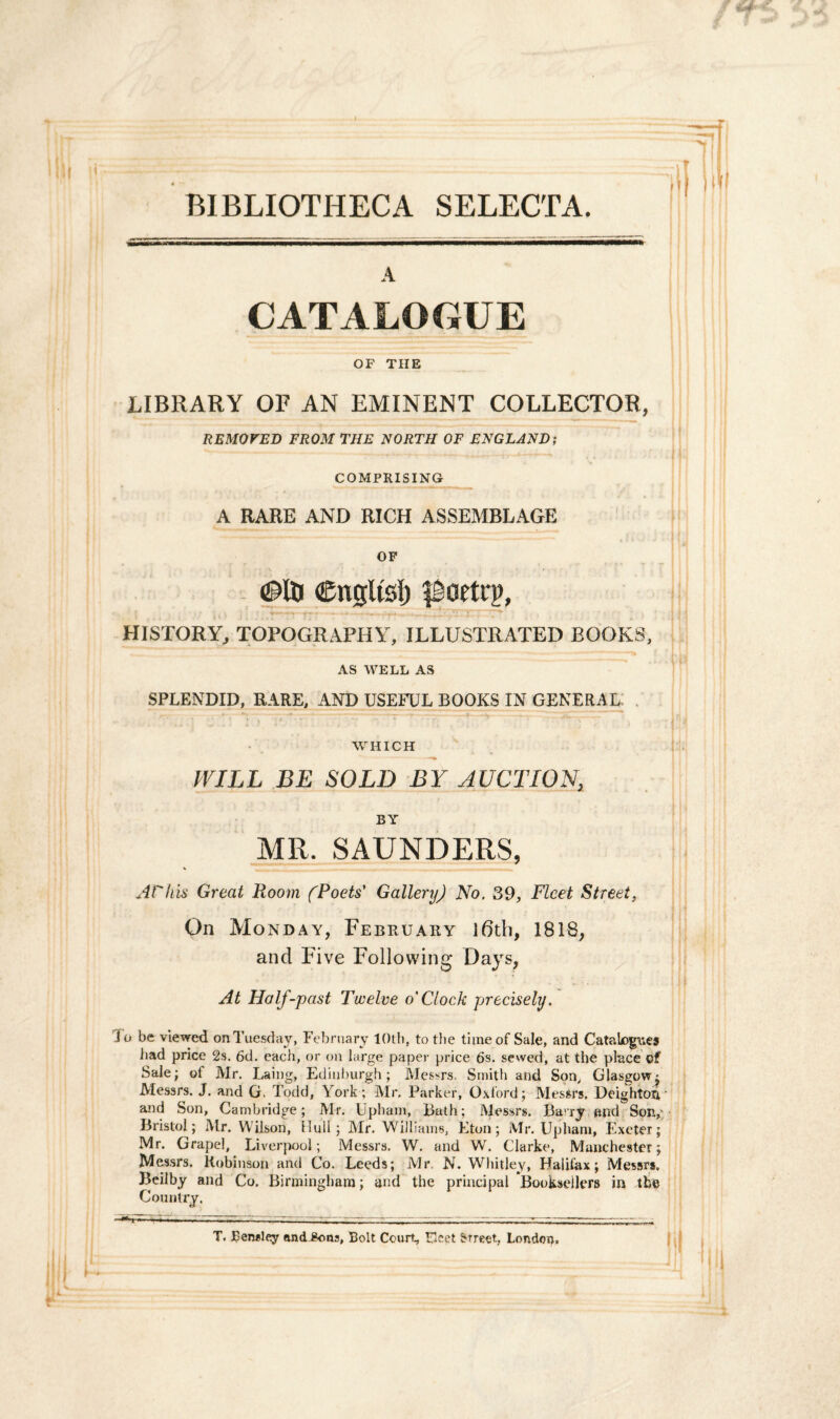 BIBLIOTHECA SELECTA. A CATALOGUE OF THE LIBRARY OF AN EMINENT COLLECTOR, REMOFED FROM THE NORTH OF ENGLAND; COMPRISING A RARE AND RICH ASSEMBLAGE OF ©Iti Cnglfoi) poetrg, HISTORY, TOPOGRAPHY, ILLUSTRATED BOOKS, AS WELL AS SPLENDID, RARE, AND USEFUL BOOKS IN GENERAL WHICH IVILL BE SOLD BY AUCTION, BY MR. SAUNDERS, % Athis Great Room fPoets' Gallery) No. 39, Flcet Street, On Monday, February \6th, 1818, and Five Following Days, At Half-past Twelve o'Clock precisely. io be viewed onTuesday, February lOtb, to the timeof Sale, and Catabog\;es had price 2s. 6d. each, or on large paper price 6s. sewed, at the place of Sale; of Mr. Laing, Edinburgh ; Messrs. Smith and Son, Glasgow' Messrs. J. and G. Todd, York; Air. Parker, Oxford; Messrs. Deighton and Son, Cambridge; Mr. Upham, Bath; Messrs. Bavry and Son,- Bristol; Mr. Wilson, lluii; Air. Williams, Eton; Mr. Upham, Exeter; Mr. Grapel, Liverpool; Messrs. W. and W. Clarke, Manchester; Messrs. Robinson and Co. Leeds; Mr. N. Whitley, Halifax; Messrs. Beilby and Co. Birminghara; and the principal Booksellers in the Country. ^ 1 ’ * 1 X ** 1 * “«'w «■ .— — - ■»■■■■. — r., ■ rr — T. Reiwley and^ons, Bolt Court, Fket Street, Londoo. i