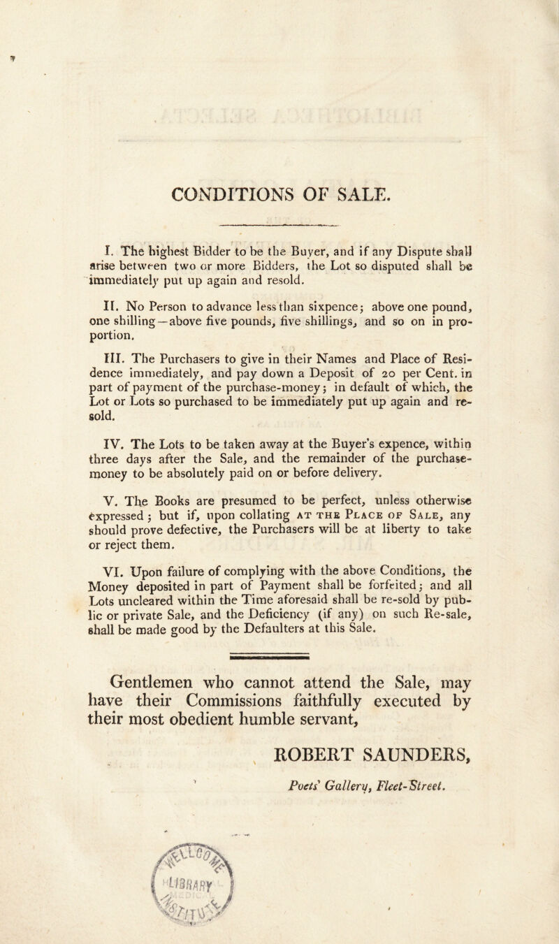 CONDITIONS OF SALE. I. The highest Bidder to be the Buyer, and if any Dispote sbalJ arise between two or more Bidders, the Lot so disputed shall bc immediately put up again and resold. II. No Person to advance lessthan sixpence; above one pound, one shilling—above five pounds, five shillings, and so on in pro- portion. III. The Purchasers to give in their Names and Place of Resi- dence immediately, and pay down a Deposit of 20 per Cent. in part of payment of the purchase-money; in default of which, the Lot or Lots so purchased to be immediately put up again and re¬ sold. IV. The Lots to be taken away at the Buyers expence, within three days after the Sale, and the remainder of the purchase- money to be absolutely paid on or before delivery. V. The Books are presumed to be perfect, unless otherwise £xpressed j but if, npon collating at the Place of Sale, any should prove defective, the Purchasers will be at liberty to take or reject them. VI. IJpon failure of complying with the above Conditions, the Money deposited in part of Payment shall be forfeited; and ali Lots uncleared within the Time aforesaid shall be re-sold by pub- lic or private Sale, and the Deficiency (if any) on such Re-sale, shall be made good by the Defaulters at this Sale. Gentlemen wlio cannot attend the Sale, may have their Commissions faithfully executed by their most obedient humble servant, ROBERT SAUNDERS, Foeti Gallery, Fleet-Street.
