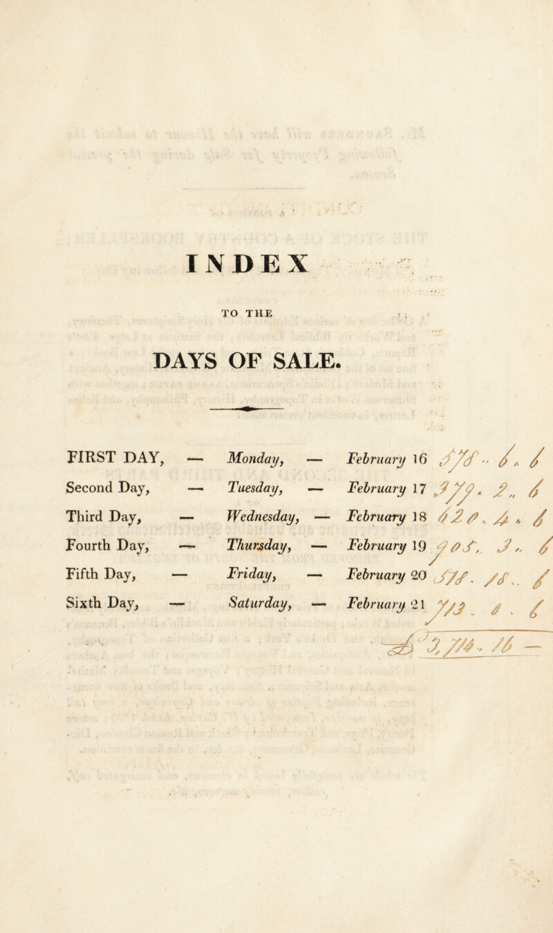 INDEX TO THE DAYS OF SALE. FIRST DAY, — Monday, — February \6 Jyf •> // Second Day, —• Tuesday, — February 17 2/j? * 2/ Third Day, — Wednesday, — February 18 // 2/? „ /i „ / Fourth Day, —- Thursday, — February 19 #2, J,, Fifth Day, — Friday, — February 20 J/f. //, /