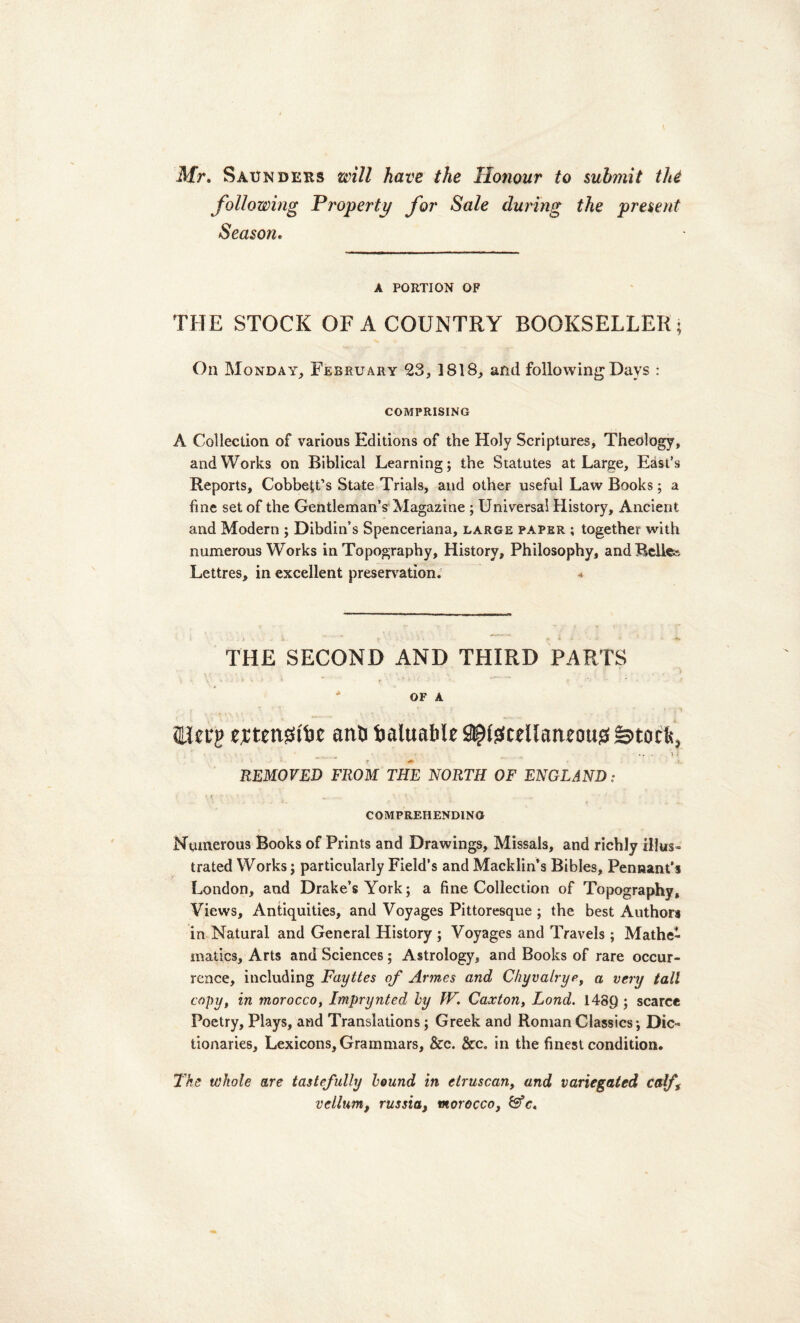 Mr. Saunders zinll have the Honour to submit thi following Properti/ for Sale during the present Season. A PORTION OF THE STOCK OF A COUNTRY BOOKSELLEK; On Monday, February 23, 1818, and following Davs : COMPRISING A Collection of various Editioris of the Holy Scriptures, Theology, and Works on Biblical Learning; the Statutes at Large, East’s Reports, Cobbeffs State Trials, and other useful Law Books; a fine set of the Gentleman’s Magazine ; Universal History, Ancient and Modern ; DibdiiVs Spenceriana, large paper ; together with numerous Works in Topography, History, Philosophy, and Belle?- Lettres, in excellent preservation. * THE SECOND AND THIRD PARTS * OF A tierg ertensstfce atiO baluabR^tecdlatmmgfeitocts, ... i { REMOVED FROM THE NORTH OF ENGLAND: • VC f' *.\J r ' a. ,.U*. \ t \ \ . . * 4: . COMPREHENDING Nomerous Books of Prints and Drawings, Missals, and richly illus- trated Works; particularly Field’s and Macklin’s Bibles, Penaant’s London, and Drake’s York; a fine Collection of Topography, Views, Antiquities, and Voyages Pittoresque ; the best Authors in Natural and General History ; Yoyages and Travels ; Mathe- matics, Arts and Sciences; Astrology, and Books of rare occur- rcnce, including Fayttes of Armes and Chyvalrye, a very tali copy, in morocco, Imprynted hy fV. Caxton, Lond. 148Q ; scarce Poetry, Plays, and Translations; Greek and Ronian Classics; Dic- tionaries, Lexicons,Grammars, &c. &c. in the finest condition. The whole are tastefully hound in etruscan, and variegated calf\ vellum, russia, morocco, & c.
