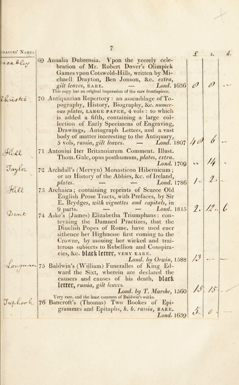 <1-0 X &L Mn OWf <JL Ma Q) Qyy^tr 69 70 7 Annalia Dubrensia. Ypon the yeerely cele- bration of Mr. Robert Dover’s Olimpick Games vpon Cotswold-Hills, written by Mi- chaell Drayton, Ben Jonson, &c. extra, gilt leaves, rare. — Lond. 1636 Tliis copy lias an original impression of the rare frontispiece. Antiquarian Repertory : an assemblage of To- pography, History, Biography, &c. numer- ous plates, large paper, 4 vols : lo which is adcled a fifth, containing a large col- leetion of Early Specimens of Engraving, Drawings, Autograph Letters, and a vast body of matter interesting to the Antiquary, 5 vols, russia, gilt leaves. Lond. 1807 71 72 7o O 74 £o. U 75 76 Antonini Iter Britanniarum Comment. Illust. Thom.Gale, opus posthumum, plates, extra. Lond. 1709 ArchdalTs (Mervyn) Monasticon Hibernicum ; or an History of the Abbies, &e. oflreland, plates. — — Lond. 1786 Archaica; containing reprints of Scarce Old English Pi ’ose Ti acts, with Prefaces, by Sir E. Brydges, with vignettes and capitals, in 9 parts. — — Lond. 1815 Aske’s (James) Elizabetha Triumphans: con- teyning the Damned Practizes, that the Diuelish Popes of Rome, have used euer sithenee her Iiio-hnesse first comme; to the Crowne, by mouing her wickecl and trai- terous subiects to Rebellion and Conspira- cies, &c. blddllfttCC, very rare. Lond. by Orwin, 1588 Baldwin’s (WiIliam) Funeralles of King Ed- ward the Sixt, wherein are declared the causers and causes of his death, Black letter, russia, gilt leaves. Lond. by T. Marshe, 1560 Very rare, and the least coramon of Baldwiifs works. BancrofVs (Thomas) Two Bookes of Epi- grammes and Epitaphs, h. b. russia, rare. Lond. 1639 £ s. iP //Co / /  2. 2. /J •—~ /J ; /S~- e/ ■