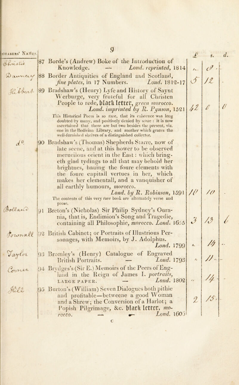 icHASERS’ NA >1 i.S /7 f) • ’ tHAu. i c<.e. & otA^v<-<rt </■ j&MvxA- d°- ih-tri /Z3 . oy ^ ' t) 4 i;wA^ Va-V^^ a-yio-L |Q3 '94 r. 87 Borde’s (Andrew) Boke of the Introdudtiort of Knowledge. —- Lo7id. reprinted, 1814 88 Border Antiquities of England and Scotland, fine plates, in 17 Numbers. Lond* 1812-17 89 Bradshaw’s (Henry) Lyfeand History of Saynt W er burge, very fruteful for ali Christen People to rede, blClCfe. ICttXC, green morocco. Lond. imprinted by R. Pynson, 1521 This Histofical Poeni is so rare, that its cxistence was long doubted by many, and positively denied by so‘me : it is now ascertained that there are but two besides the present, viz. one in the Bodleian Library, and another whieh graces the weil-furnished slielves of a distinguished collector. 90 Bradshaw’s (Thomas) Shepberds Starre, now of late seene, and at this hower to be observed merueiious orient in the East: whieh bring- etb glad tydings to all that may behoid her brightnes, hauing the foure elements with the foure eapitall vertues in her, whieh makes her elementall, and a vanquisher of ali earthly humours, morocco. Lond. hy R. Robinson, 1591 The contents of this very rare book are alternately verse and prose. 91 Breton’s (Nichoias) Sir Philip Sydney’s Oura- nia, that is, Endimion’s Song and Tragedie, containing all Philosophie, morocco. Lond. 1655 British Cabinet; or Portraits of Illustrious Per¬ sonales, with Memoirs, by J. Adolphus. Lond. 1799 Bromley’s (Henry) Catalogue of Engraved British Portraits. — Lond. 1793 Brydges’s (Sir E.) Memoirs of the Peers of Eng¬ land in the Reign of James I. portraits, LARGE PAPER. — Lond. 1802 95 Burtoifs (William) Seven Dialogues both pithie and profitable—betweene a good Woman and a Shrew; the Conversion of a Harlot; a Popish Pilgrimage, &e. bldCfe ICttCP, mo¬ rocco. — Lond. 160 3 c £ u /i* 3 % s. d? ■ /t / /f/ /4 /4 /A /g - /A