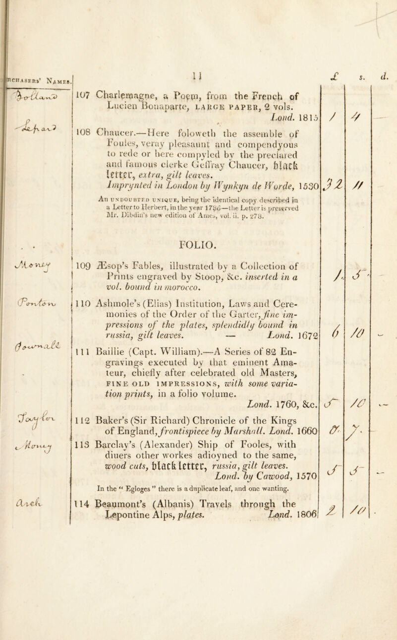 tHCHASF.ns’ N4.MF.8. *UL/ Y^yO P a a, 2 w CTo-nA& t\j 7^p / ITL. ■'H (X'lCh 11 107 Charlenaagne, a Poecn, frgm the Frencht of Lucien Bonaparte, large paper, 2 vols. Lond. 1815 /• 108 Chaucer.—Here folowetb the assemble of boules, verav pleasaunt and compendyous to rede or here eompyled bv the preclared and famous clerke GefTray Chaucer, lettcr, extra, gilt leaves. lmprynted in London b\j Wynkyn de Worde, 1530 An uNpouBTF.fi unique, being the identical copy described in a Letterto llerbert, intheyear 1786—the Letter is preserved IMr. DibdiiPs new edition of Ames, vol. ii. p. 278. FOLIO. 109 jEsop*s Fables, illustrated by a Collectiori of Prinis engraved by Stoop, &c. inserted in a vol. bound in morocco. 110 Ashmole*s (Elias) Institution, Laws and Cere- monies of the Order of the Garter,fine im- pressioris of the piat es. splendidi u bound in — Lond. 1672 I / .n russi a, gilt leaves. 111 Baillie (Capt. William).—A Series of 82 En» gravings executed by that eminent Arna- teur, chiefly after celebrated old Masters, fine old impressions, with some varia- tion prints, in a folio volume. Lond. 1760, &c. 112 Baker’s (Sir Richard) Chronicle of the Kings of J^ngland, frontispiece by Marshall. Lond. 1660 113 Barclay^ (Alexander) Ship of Fooles, with diuers other workes adioyned to the same, zvood cutSy black letter, russi a, gilt leaves. Lond. by Cawood, 1570 In the “ Egloges ” there is a duplicate leaf, and one wanting. 114 BeaumonPs (Albanis) Trayels throngh the Lepontine Alps, plates. Lond. 1806 / 6 .7 cr £ s. 7 // S /0 /0 y / ' J /0