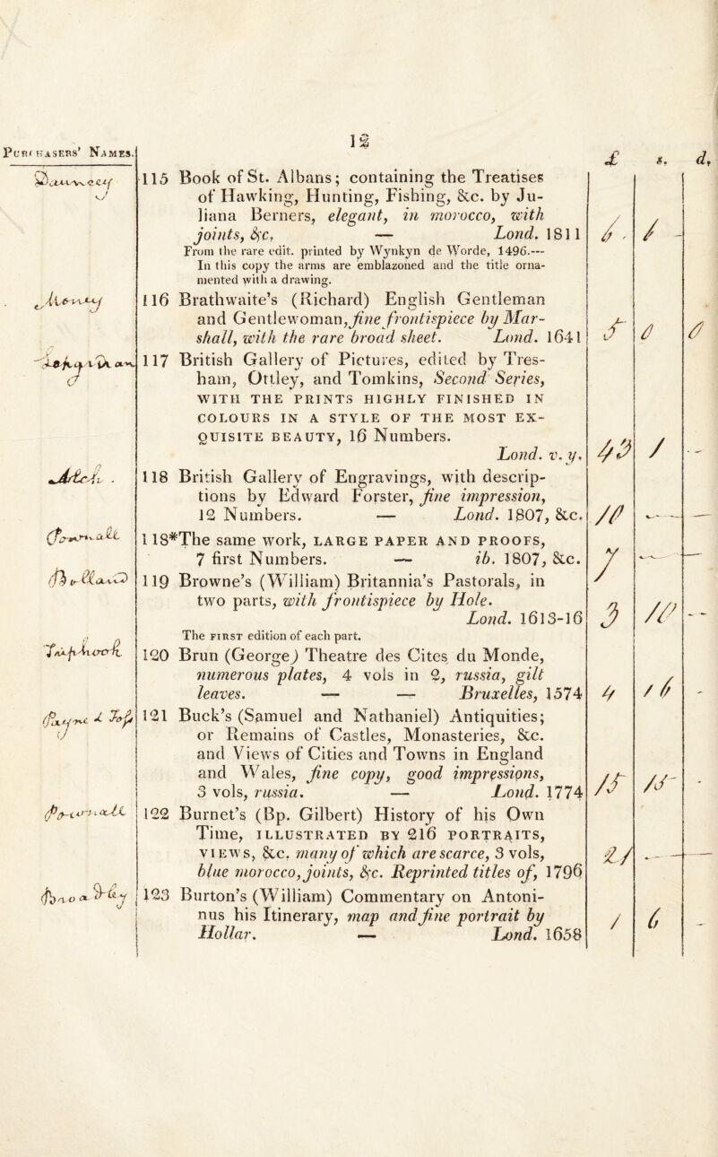 s A  X&fxcpxIX- C? (t (fy u- I^aaBD 'f/iAfiMvxytl. (fo\.*-j'*c Lp (J ,'P/J—L kTJ i-(xJj- (j])no ■» y 7 J 1 % 115 Book of St. Albans; containing the Treatises of Hawking, Hunting, Fishing, &c. by Ju¬ liana Berners, elegant, in morocco, zcith jointSy fyct — Lond, 1811 From the rare edit, printed by Wynkyn de Worde, 1496.— In tliis copy the arms are emblazoned and the titie orna- mented with a drawing. 116 Brathwaite’s (Richard) English Gentleman and Gent\ewoman,Jine frontispiece by Mar- sliall, with the rare broad sheet. Lond. 1641 117 British Gallery of Pictures, ediled by Tres- ham, Ottley, and Tomkins, Second Series, WITH THE PRINTS H1GHLY FINISHED IN COLOURS IN A STYLE OF THE MOST EX- ouisiTE beauty, 16 Numbers. Lond. v.y, 118 British Gallery of Engravings, with descrip- tions by Edward Fors ter, fine impression, 12 Nurnbers. -— Lond. 1807, &c. 118#The same work, large paper and proofs, 7 first Numbers. — ib. 1807, &c. 119 Browne’s (William) Britannia’s Pastorals» in two parts, with frontispiece by Hole. Lond. 1613-16 The first edition of each part. 120 Brun (GeorgeJ Theatre des Cites du Monde, numerous plates, 4 vols in 2, russia, gilt leaves. — —- Bruxelles, 1574 121 Buck’s (Samuel and Nathaniel) Antiquities; or Remains of Castles, Monasteries, &c. and Views of Cities and Towns in England and Wales, fine copy, good impressipns, 3 vols, russia. — Lond. 1774 122 Burnet’s (Bp. Gilbert) History of his Qwn Time, illustrated by 216 portraits, views, &c. many of zchich arescarce, 3 vols, bine morocco, joints, fyc. Reprinted tities of, 1796 123 RurtoiBs (William) Commentary on Antoni¬ nus his Itinerary, map and fine portrait by Ilo llar. — Lond. 1658