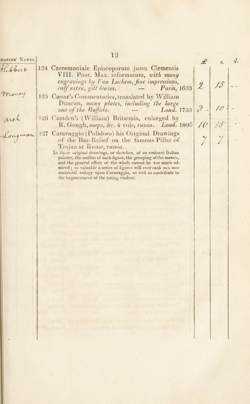 v-*yi b 97\ <ryxX*j i u t>^ c\a, 13 124 Caeremoniale Episcoporum jussu Clementis VIII. Pont. Max. reformatum, with many engravings by V an Lo ehem, fine impressions, ca/f extra, gi/t/eaves. — Paris, 1633 125 Caesar’s Commentaries. translatecl bv William ' %y Duncan, many plates, including the large one of the Buffalo. — Jjond. 1753 126 Camden’s (William) Britannia, enlarged by R. Gough, maps, fyc. 4 vois, russia. Lond. 1806 127 Caravaggio (Polidoro) his Original Drawings of the Bas-Relief on the famous Pillar of Trajan at Rome, russia. In thcse uriginal drawings, or sketches, of an eminent Italian painter, the outlineof each figure, the grouping ofthemasses, and the generat effect of the whole cannot be too mucli ad- mired ; so valuable a series of figures will ever rank as a nio- numental eulogy upon Caravaggio, as well as contribute to the improvement of the young student. £ Z /c> V / / s. d. /s /# M- 7